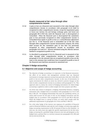 Assets measured at fair value through other
comprehensive income
5.7.10 A gain or loss on a financial asset measured at fair value through other
comprehensive income in accordance with paragraph 4.1.2A shall be
recognised in other comprehensive income, except for impairment gains
or losses (see Section 5.5) and foreign exchange gains and losses (see
paragraphs B5.7.2–B5.7.2A), until the financial asset is derecognised or
reclassified. When the financial asset is derecognised the cumulative
gain or loss previously recognised in other comprehensive income is
reclassified from equity to profit or loss as a reclassification adjustment
(see IAS 1). If the financial asset is reclassified out of the fair value
through other comprehensive income measurement category, the entity
shall account for the cumulative gain or loss that was previously
recognised in other comprehensive income in accordance with
paragraphs 5.6.5 and 5.6.7. Interest calculated using the effective interest
method is recognised in profit or loss.
5.7.11 As described in paragraph 5.7.10, if a financial asset is measured at fair
value through other comprehensive income in accordance with
paragraph 4.1.2A, the amounts that are recognised in profit or loss are the
same as the amounts that would have been recognised in profit or loss if
the financial asset had been measured at amortised cost.
Chapter 6 Hedge accounting
6.1 Objective and scope of hedge accounting
6.1.1 The objective of hedge accounting is to represent, in the financial statements,
the effect of an entity’s risk management activities that use financial
instruments to manage exposures arising from particular risks that could affect
profit or loss (or other comprehensive income, in the case of investments in
equity instruments for which an entity has elected to present changes in fair
value in other comprehensive income in accordance with paragraph 5.7.5). This
approach aims to convey the context of hedging instruments for which hedge
accounting is applied in order to allow insight into their purpose and effect.
6.1.2 An entity may choose to designate a hedging relationship between a hedging
instrument and a hedged item in accordance with paragraphs 6.2.1–6.3.7 and
B6.2.1–B6.3.25. For hedging relationships that meet the qualifying criteria, an
entity shall account for the gain or loss on the hedging instrument and the
hedged item in accordance with paragraphs 6.5.1–6.5.14 and B6.5.1–B6.5.28.
When the hedged item is a group of items, an entity shall comply with the
additional requirements in paragraphs 6.6.1–6.6.6 and B6.6.1–B6.6.16.
6.1.3 For a fair value hedge of the interest rate exposure of a portfolio of financial
assets or financial liabilities (and only for such a hedge), an entity may apply the
hedge accounting requirements in IAS 39 instead of those in this Standard. In
that case, the entity must also apply the specific requirements for the fair value
hedge accounting for a portfolio hedge of interest rate risk and designate as the
hedged item a portion that is a currency amount (see paragraphs 81A, 89A and
AG114–AG132 of IAS 39).
IFRS 9
஽ IFRS Foundation A349
 