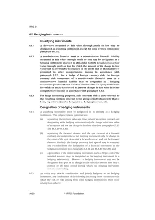 6.2 Hedging instruments
Qualifying instruments
6.2.1 A derivative measured at fair value through profit or loss may be
designated as a hedging instrument, except for some written options (see
paragraph B6.2.4).
6.2.2 A non-derivative financial asset or a non-derivative financial liability
measured at fair value through profit or loss may be designated as a
hedging instrument unless it is a financial liability designated as at fair
value through profit or loss for which the amount of its change in fair
value that is attributable to changes in the credit risk of that liability is
presented in other comprehensive income in accordance with
paragraph 5.7.7. For a hedge of foreign currency risk, the foreign
currency risk component of a non-derivative financial asset or a
non-derivative financial liability may be designated as a hedging
instrument provided that it is not an investment in an equity instrument
for which an entity has elected to present changes in fair value in other
comprehensive income in accordance with paragraph 5.7.5.
6.2.3 For hedge accounting purposes, only contracts with a party external to
the reporting entity (ie external to the group or individual entity that is
being reported on) can be designated as hedging instruments.
Designation of hedging instruments
6.2.4 A qualifying instrument must be designated in its entirety as a hedging
instrument. The only exceptions permitted are:
(a) separating the intrinsic value and time value of an option contract and
designating as the hedging instrument only the change in intrinsic value
of an option and not the change in its time value (see paragraphs 6.5.15
and B6.5.29–B6.5.33);
(b) separating the forward element and the spot element of a forward
contract and designating as the hedging instrument only the change in
the value of the spot element of a forward contract and not the forward
element; similarly, the foreign currency basis spread may be separated
and excluded from the designation of a financial instrument as the
hedging instrument (see paragraphs 6.5.16 and B6.5.34–B6.5.39); and
(c) a proportion of the entire hedging instrument, such as 50 per cent of the
nominal amount, may be designated as the hedging instrument in a
hedging relationship. However, a hedging instrument may not be
designated for a part of its change in fair value that results from only a
portion of the time period during which the hedging instrument
remains outstanding.
6.2.5 An entity may view in combination, and jointly designate as the hedging
instrument, any combination of the following (including those circumstances in
which the risk or risks arising from some hedging instruments offset those
arising from others):
IFRS 9
஽ IFRS FoundationA350
 