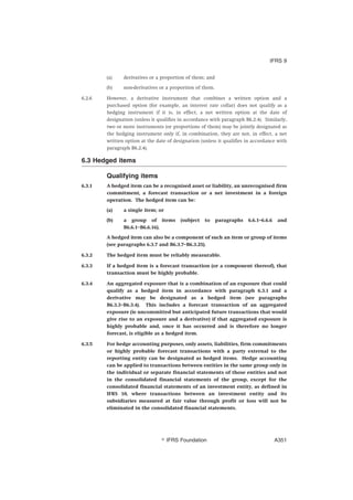 (a) derivatives or a proportion of them; and
(b) non-derivatives or a proportion of them.
6.2.6 However, a derivative instrument that combines a written option and a
purchased option (for example, an interest rate collar) does not qualify as a
hedging instrument if it is, in effect, a net written option at the date of
designation (unless it qualifies in accordance with paragraph B6.2.4). Similarly,
two or more instruments (or proportions of them) may be jointly designated as
the hedging instrument only if, in combination, they are not, in effect, a net
written option at the date of designation (unless it qualifies in accordance with
paragraph B6.2.4).
6.3 Hedged items
Qualifying items
6.3.1 A hedged item can be a recognised asset or liability, an unrecognised firm
commitment, a forecast transaction or a net investment in a foreign
operation. The hedged item can be:
(a) a single item; or
(b) a group of items (subject to paragraphs 6.6.1–6.6.6 and
B6.6.1–B6.6.16).
A hedged item can also be a component of such an item or group of items
(see paragraphs 6.3.7 and B6.3.7–B6.3.25).
6.3.2 The hedged item must be reliably measurable.
6.3.3 If a hedged item is a forecast transaction (or a component thereof), that
transaction must be highly probable.
6.3.4 An aggregated exposure that is a combination of an exposure that could
qualify as a hedged item in accordance with paragraph 6.3.1 and a
derivative may be designated as a hedged item (see paragraphs
B6.3.3–B6.3.4). This includes a forecast transaction of an aggregated
exposure (ie uncommitted but anticipated future transactions that would
give rise to an exposure and a derivative) if that aggregated exposure is
highly probable and, once it has occurred and is therefore no longer
forecast, is eligible as a hedged item.
6.3.5 For hedge accounting purposes, only assets, liabilities, firm commitments
or highly probable forecast transactions with a party external to the
reporting entity can be designated as hedged items. Hedge accounting
can be applied to transactions between entities in the same group only in
the individual or separate financial statements of those entities and not
in the consolidated financial statements of the group, except for the
consolidated financial statements of an investment entity, as defined in
IFRS 10, where transactions between an investment entity and its
subsidiaries measured at fair value through profit or loss will not be
eliminated in the consolidated financial statements.
IFRS 9
஽ IFRS Foundation A351
 