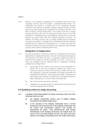 6.3.6 However, as an exception to paragraph 6.3.5, the foreign currency risk of an
intragroup monetary item (for example, a payable/receivable between two
subsidiaries) may qualify as a hedged item in the consolidated financial
statements if it results in an exposure to foreign exchange rate gains or losses
that are not fully eliminated on consolidation in accordance with IAS 21 The
Effects of Changes in Foreign Exchange Rates. In accordance with IAS 21, foreign
exchange rate gains and losses on intragroup monetary items are not fully
eliminated on consolidation when the intragroup monetary item is transacted
between two group entities that have different functional currencies. In
addition, the foreign currency risk of a highly probable forecast intragroup
transaction may qualify as a hedged item in consolidated financial statements
provided that the transaction is denominated in a currency other than the
functional currency of the entity entering into that transaction and the foreign
currency risk will affect consolidated profit or loss.
Designation of hedged items
6.3.7 An entity may designate an item in its entirety or a component of an item as the
hedged item in a hedging relationship. An entire item comprises all changes in
the cash flows or fair value of an item. A component comprises less than the
entire fair value change or cash flow variability of an item. In that case, an
entity may designate only the following types of components (including
combinations) as hedged items:
(a) only changes in the cash flows or fair value of an item attributable to a
specific risk or risks (risk component), provided that, based on an
assessment within the context of the particular market structure, the
risk component is separately identifiable and reliably measurable (see
paragraphs B6.3.8–B6.3.15). Risk components include a designation of
only changes in the cash flows or the fair value of a hedged item above or
below a specified price or other variable (a one-sided risk).
(b) one or more selected contractual cash flows.
(c) components of a nominal amount, ie a specified part of the amount of an
item (see paragraphs B6.3.16–B6.3.20).
6.4 Qualifying criteria for hedge accounting
6.4.1 A hedging relationship qualifies for hedge accounting only if all of the
following criteria are met:
(a) the hedging relationship consists only of eligible hedging
instruments and eligible hedged items.
(b) at the inception of the hedging relationship there is formal
designation and documentation of the hedging relationship and
the entity’s risk management objective and strategy for
undertaking the hedge. That documentation shall include
identification of the hedging instrument, the hedged item, the
nature of the risk being hedged and how the entity will assess
whether the hedging relationship meets the hedge effectiveness
IFRS 9
஽ IFRS FoundationA352
 