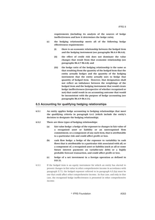 requirements (including its analysis of the sources of hedge
ineffectiveness and how it determines the hedge ratio).
(c) the hedging relationship meets all of the following hedge
effectiveness requirements:
(i) there is an economic relationship between the hedged item
and the hedging instrument (see paragraphs B6.4.4–B6.4.6);
(ii) the effect of credit risk does not dominate the value
changes that result from that economic relationship (see
paragraphs B6.4.7–B6.4.8); and
(iii) the hedge ratio of the hedging relationship is the same as
that resulting from the quantity of the hedged item that the
entity actually hedges and the quantity of the hedging
instrument that the entity actually uses to hedge that
quantity of hedged item. However, that designation shall
not reflect an imbalance between the weightings of the
hedged item and the hedging instrument that would create
hedge ineffectiveness (irrespective of whether recognised or
not) that could result in an accounting outcome that would
be inconsistent with the purpose of hedge accounting (see
paragraphs B6.4.9–B6.4.11).
6.5 Accounting for qualifying hedging relationships
6.5.1 An entity applies hedge accounting to hedging relationships that meet
the qualifying criteria in paragraph 6.4.1 (which include the entity’s
decision to designate the hedging relationship).
6.5.2 There are three types of hedging relationships:
(a) fair value hedge: a hedge of the exposure to changes in fair value of
a recognised asset or liability or an unrecognised firm
commitment, or a component of any such item, that is attributable
to a particular risk and could affect profit or loss.
(b) cash flow hedge: a hedge of the exposure to variability in cash
flows that is attributable to a particular risk associated with all, or
a component of, a recognised asset or liability (such as all or some
future interest payments on variable-rate debt) or a highly
probable forecast transaction, and could affect profit or loss.
(c) hedge of a net investment in a foreign operation as defined in
IAS 21.
6.5.3 If the hedged item is an equity instrument for which an entity has elected to
present changes in fair value in other comprehensive income in accordance with
paragraph 5.7.5, the hedged exposure referred to in paragraph 6.5.2(a) must be
one that could affect other comprehensive income. In that case, and only in that
case, the recognised hedge ineffectiveness is presented in other comprehensive
income.
IFRS 9
஽ IFRS Foundation A353
 