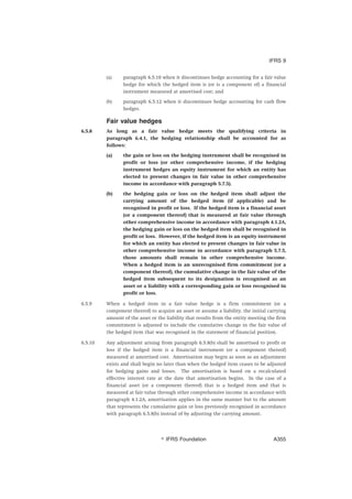 (a) paragraph 6.5.10 when it discontinues hedge accounting for a fair value
hedge for which the hedged item is (or is a component of) a financial
instrument measured at amortised cost; and
(b) paragraph 6.5.12 when it discontinues hedge accounting for cash flow
hedges.
Fair value hedges
6.5.8 As long as a fair value hedge meets the qualifying criteria in
paragraph 6.4.1, the hedging relationship shall be accounted for as
follows:
(a) the gain or loss on the hedging instrument shall be recognised in
profit or loss (or other comprehensive income, if the hedging
instrument hedges an equity instrument for which an entity has
elected to present changes in fair value in other comprehensive
income in accordance with paragraph 5.7.5).
(b) the hedging gain or loss on the hedged item shall adjust the
carrying amount of the hedged item (if applicable) and be
recognised in profit or loss. If the hedged item is a financial asset
(or a component thereof) that is measured at fair value through
other comprehensive income in accordance with paragraph 4.1.2A,
the hedging gain or loss on the hedged item shall be recognised in
profit or loss. However, if the hedged item is an equity instrument
for which an entity has elected to present changes in fair value in
other comprehensive income in accordance with paragraph 5.7.5,
those amounts shall remain in other comprehensive income.
When a hedged item is an unrecognised firm commitment (or a
component thereof), the cumulative change in the fair value of the
hedged item subsequent to its designation is recognised as an
asset or a liability with a corresponding gain or loss recognised in
profit or loss.
6.5.9 When a hedged item in a fair value hedge is a firm commitment (or a
component thereof) to acquire an asset or assume a liability, the initial carrying
amount of the asset or the liability that results from the entity meeting the firm
commitment is adjusted to include the cumulative change in the fair value of
the hedged item that was recognised in the statement of financial position.
6.5.10 Any adjustment arising from paragraph 6.5.8(b) shall be amortised to profit or
loss if the hedged item is a financial instrument (or a component thereof)
measured at amortised cost. Amortisation may begin as soon as an adjustment
exists and shall begin no later than when the hedged item ceases to be adjusted
for hedging gains and losses. The amortisation is based on a recalculated
effective interest rate at the date that amortisation begins. In the case of a
financial asset (or a component thereof) that is a hedged item and that is
measured at fair value through other comprehensive income in accordance with
paragraph 4.1.2A, amortisation applies in the same manner but to the amount
that represents the cumulative gain or loss previously recognised in accordance
with paragraph 6.5.8(b) instead of by adjusting the carrying amount.
IFRS 9
஽ IFRS Foundation A355
 