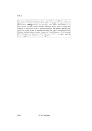 International Financial Reporting Standard 9 Financial Instruments (IFRS 9) is set out in
paragraphs 1.1–7.3.2 and Appendices A–C. All the paragraphs have equal authority.
Paragraphs in bold type state the main principles. Terms defined in Appendix A are in
italics the first time they appear in the IFRS. Definitions of other terms are given in the
Glossary for International Financial Reporting Standards. IFRS 9 should be read in the
context of its objective and the Basis for Conclusions, the Preface to International Financial
Reporting Standards and the Conceptual Framework for Financial Reporting. IAS 8 Accounting
Policies, Changes in Accounting Estimates and Errors provides a basis for selecting and applying
accounting policies in the absence of explicit guidance.
IFRS 9
஽ IFRS FoundationA320
 