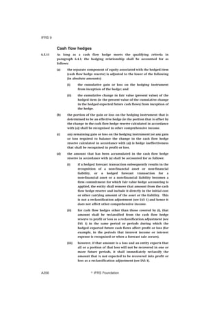 Cash flow hedges
6.5.11 As long as a cash flow hedge meets the qualifying criteria in
paragraph 6.4.1, the hedging relationship shall be accounted for as
follows:
(a) the separate component of equity associated with the hedged item
(cash flow hedge reserve) is adjusted to the lower of the following
(in absolute amounts):
(i) the cumulative gain or loss on the hedging instrument
from inception of the hedge; and
(ii) the cumulative change in fair value (present value) of the
hedged item (ie the present value of the cumulative change
in the hedged expected future cash flows) from inception of
the hedge.
(b) the portion of the gain or loss on the hedging instrument that is
determined to be an effective hedge (ie the portion that is offset by
the change in the cash flow hedge reserve calculated in accordance
with (a)) shall be recognised in other comprehensive income.
(c) any remaining gain or loss on the hedging instrument (or any gain
or loss required to balance the change in the cash flow hedge
reserve calculated in accordance with (a)) is hedge ineffectiveness
that shall be recognised in profit or loss.
(d) the amount that has been accumulated in the cash flow hedge
reserve in accordance with (a) shall be accounted for as follows:
(i) if a hedged forecast transaction subsequently results in the
recognition of a non-financial asset or non-financial
liability, or a hedged forecast transaction for a
non-financial asset or a non-financial liability becomes a
firm commitment for which fair value hedge accounting is
applied, the entity shall remove that amount from the cash
flow hedge reserve and include it directly in the initial cost
or other carrying amount of the asset or the liability. This
is not a reclassification adjustment (see IAS 1) and hence it
does not affect other comprehensive income.
(ii) for cash flow hedges other than those covered by (i), that
amount shall be reclassified from the cash flow hedge
reserve to profit or loss as a reclassification adjustment (see
IAS 1) in the same period or periods during which the
hedged expected future cash flows affect profit or loss (for
example, in the periods that interest income or interest
expense is recognised or when a forecast sale occurs).
(iii) however, if that amount is a loss and an entity expects that
all or a portion of that loss will not be recovered in one or
more future periods, it shall immediately reclassify the
amount that is not expected to be recovered into profit or
loss as a reclassification adjustment (see IAS 1).
IFRS 9
஽ IFRS FoundationA356
 