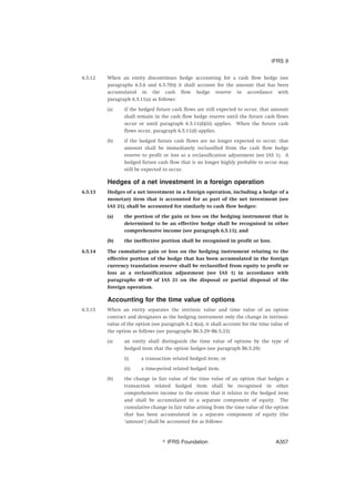 6.5.12 When an entity discontinues hedge accounting for a cash flow hedge (see
paragraphs 6.5.6 and 6.5.7(b)) it shall account for the amount that has been
accumulated in the cash flow hedge reserve in accordance with
paragraph 6.5.11(a) as follows:
(a) if the hedged future cash flows are still expected to occur, that amount
shall remain in the cash flow hedge reserve until the future cash flows
occur or until paragraph 6.5.11(d)(iii) applies. When the future cash
flows occur, paragraph 6.5.11(d) applies.
(b) if the hedged future cash flows are no longer expected to occur, that
amount shall be immediately reclassified from the cash flow hedge
reserve to profit or loss as a reclassification adjustment (see IAS 1). A
hedged future cash flow that is no longer highly probable to occur may
still be expected to occur.
Hedges of a net investment in a foreign operation
6.5.13 Hedges of a net investment in a foreign operation, including a hedge of a
monetary item that is accounted for as part of the net investment (see
IAS 21), shall be accounted for similarly to cash flow hedges:
(a) the portion of the gain or loss on the hedging instrument that is
determined to be an effective hedge shall be recognised in other
comprehensive income (see paragraph 6.5.11); and
(b) the ineffective portion shall be recognised in profit or loss.
6.5.14 The cumulative gain or loss on the hedging instrument relating to the
effective portion of the hedge that has been accumulated in the foreign
currency translation reserve shall be reclassified from equity to profit or
loss as a reclassification adjustment (see IAS 1) in accordance with
paragraphs 48–49 of IAS 21 on the disposal or partial disposal of the
foreign operation.
Accounting for the time value of options
6.5.15 When an entity separates the intrinsic value and time value of an option
contract and designates as the hedging instrument only the change in intrinsic
value of the option (see paragraph 6.2.4(a)), it shall account for the time value of
the option as follows (see paragraphs B6.5.29–B6.5.33):
(a) an entity shall distinguish the time value of options by the type of
hedged item that the option hedges (see paragraph B6.5.29):
(i) a transaction related hedged item; or
(ii) a time-period related hedged item.
(b) the change in fair value of the time value of an option that hedges a
transaction related hedged item shall be recognised in other
comprehensive income to the extent that it relates to the hedged item
and shall be accumulated in a separate component of equity. The
cumulative change in fair value arising from the time value of the option
that has been accumulated in a separate component of equity (the
‘amount’) shall be accounted for as follows:
IFRS 9
஽ IFRS Foundation A357
 