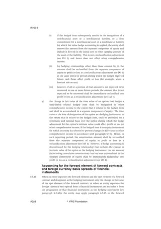(i) if the hedged item subsequently results in the recognition of a
non-financial asset or a non-financial liability, or a firm
commitment for a non-financial asset or a non-financial liability
for which fair value hedge accounting is applied, the entity shall
remove the amount from the separate component of equity and
include it directly in the initial cost or other carrying amount of
the asset or the liability. This is not a reclassification adjustment
(see IAS 1) and hence does not affect other comprehensive
income.
(ii) for hedging relationships other than those covered by (i), the
amount shall be reclassified from the separate component of
equity to profit or loss as a reclassification adjustment (see IAS 1)
in the same period or periods during which the hedged expected
future cash flows affect profit or loss (for example, when a
forecast sale occurs).
(iii) however, if all or a portion of that amount is not expected to be
recovered in one or more future periods, the amount that is not
expected to be recovered shall be immediately reclassified into
profit or loss as a reclassification adjustment (see IAS 1).
(c) the change in fair value of the time value of an option that hedges a
time-period related hedged item shall be recognised in other
comprehensive income to the extent that it relates to the hedged item
and shall be accumulated in a separate component of equity. The time
value at the date of designation of the option as a hedging instrument, to
the extent that it relates to the hedged item, shall be amortised on a
systematic and rational basis over the period during which the hedge
adjustment for the option’s intrinsic value could affect profit or loss (or
other comprehensive income, if the hedged item is an equity instrument
for which an entity has elected to present changes in fair value in other
comprehensive income in accordance with paragraph 5.7.5). Hence, in
each reporting period, the amortisation amount shall be reclassified
from the separate component of equity to profit or loss as a
reclassification adjustment (see IAS 1). However, if hedge accounting is
discontinued for the hedging relationship that includes the change in
intrinsic value of the option as the hedging instrument, the net amount
(ie including cumulative amortisation) that has been accumulated in the
separate component of equity shall be immediately reclassified into
profit or loss as a reclassification adjustment (see IAS 1).
Accounting for the forward element of forward contracts
and foreign currency basis spreads of financial
instruments
6.5.16 When an entity separates the forward element and the spot element of a forward
contract and designates as the hedging instrument only the change in the value
of the spot element of the forward contract, or when an entity separates the
foreign currency basis spread from a financial instrument and excludes it from
the designation of that financial instrument as the hedging instrument (see
paragraph 6.2.4(b)), the entity may apply paragraph 6.5.15 to the forward
IFRS 9
஽ IFRS FoundationA358
 
