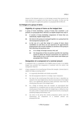 element of the forward contract or to the foreign currency basis spread in the
same manner as it is applied to the time value of an option. In that case, the
entity shall apply the application guidance in paragraphs B6.5.34–B6.5.39.
6.6 Hedges of a group of items
Eligibility of a group of items as the hedged item
6.6.1 A group of items (including a group of items that constitute a net
position; see paragraphs B6.6.1–B6.6.8) is an eligible hedged item only if:
(a) it consists of items (including components of items) that are,
individually, eligible hedged items;
(b) the items in the group are managed together on a group basis for
risk management purposes; and
(c) in the case of a cash flow hedge of a group of items whose
variabilities in cash flows are not expected to be approximately
proportional to the overall variability in cash flows of the group so
that offsetting risk positions arise:
(i) it is a hedge of foreign currency risk; and
(ii) the designation of that net position specifies the reporting
period in which the forecast transactions are expected to
affect profit or loss, as well as their nature and volume (see
paragraphs B6.6.7–B6.6.8).
Designation of a component of a nominal amount
6.6.2 A component that is a proportion of an eligible group of items is an eligible
hedged item provided that designation is consistent with the entity’s risk
management objective.
6.6.3 A layer component of an overall group of items (for example, a bottom layer) is
eligible for hedge accounting only if:
(a) it is separately identifiable and reliably measurable;
(b) the risk management objective is to hedge a layer component;
(c) the items in the overall group from which the layer is identified are
exposed to the same hedged risk (so that the measurement of the hedged
layer is not significantly affected by which particular items from the
overall group form part of the hedged layer);
(d) for a hedge of existing items (for example, an unrecognised firm
commitment or a recognised asset) an entity can identify and track the
overall group of items from which the hedged layer is defined (so that
the entity is able to comply with the requirements for the accounting for
qualifying hedging relationships); and
(e) any items in the group that contain prepayment options meet the
requirements for components of a nominal amount (see
paragraph B6.3.20).
IFRS 9
஽ IFRS Foundation A359
 