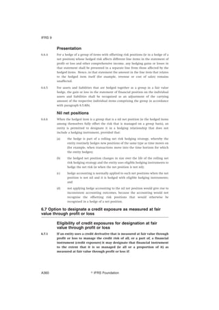 Presentation
6.6.4 For a hedge of a group of items with offsetting risk positions (ie in a hedge of a
net position) whose hedged risk affects different line items in the statement of
profit or loss and other comprehensive income, any hedging gains or losses in
that statement shall be presented in a separate line from those affected by the
hedged items. Hence, in that statement the amount in the line item that relates
to the hedged item itself (for example, revenue or cost of sales) remains
unaffected.
6.6.5 For assets and liabilities that are hedged together as a group in a fair value
hedge, the gain or loss in the statement of financial position on the individual
assets and liabilities shall be recognised as an adjustment of the carrying
amount of the respective individual items comprising the group in accordance
with paragraph 6.5.8(b).
Nil net positions
6.6.6 When the hedged item is a group that is a nil net position (ie the hedged items
among themselves fully offset the risk that is managed on a group basis), an
entity is permitted to designate it in a hedging relationship that does not
include a hedging instrument, provided that:
(a) the hedge is part of a rolling net risk hedging strategy, whereby the
entity routinely hedges new positions of the same type as time moves on
(for example, when transactions move into the time horizon for which
the entity hedges);
(b) the hedged net position changes in size over the life of the rolling net
risk hedging strategy and the entity uses eligible hedging instruments to
hedge the net risk (ie when the net position is not nil);
(c) hedge accounting is normally applied to such net positions when the net
position is not nil and it is hedged with eligible hedging instruments;
and
(d) not applying hedge accounting to the nil net position would give rise to
inconsistent accounting outcomes, because the accounting would not
recognise the offsetting risk positions that would otherwise be
recognised in a hedge of a net position.
6.7 Option to designate a credit exposure as measured at fair
value through profit or loss
Eligibility of credit exposures for designation at fair
value through profit or loss
6.7.1 If an entity uses a credit derivative that is measured at fair value through
profit or loss to manage the credit risk of all, or a part of, a financial
instrument (credit exposure) it may designate that financial instrument
to the extent that it is so managed (ie all or a proportion of it) as
measured at fair value through profit or loss if:
IFRS 9
஽ IFRS FoundationA360
 