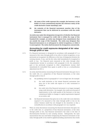 (a) the name of the credit exposure (for example, the borrower, or the
holder of a loan commitment) matches the reference entity of the
credit derivative (‘name matching’); and
(b) the seniority of the financial instrument matches that of the
instruments that can be delivered in accordance with the credit
derivative.
An entity may make this designation irrespective of whether the financial
instrument that is managed for credit risk is within the scope of this
Standard (for example, an entity may designate loan commitments that
are outside the scope of this Standard). The entity may designate that
financial instrument at, or subsequent to, initial recognition, or while it
is unrecognised. The entity shall document the designation concurrently.
Accounting for credit exposures designated at fair value
through profit or loss
6.7.2 If a financial instrument is designated in accordance with paragraph 6.7.1 as
measured at fair value through profit or loss after its initial recognition, or was
previously not recognised, the difference at the time of designation between the
carrying amount, if any, and the fair value shall immediately be recognised in
profit or loss. For financial assets measured at fair value through other
comprehensive income in accordance with paragraph 4.1.2A, the cumulative
gain or loss previously recognised in other comprehensive income shall
immediately be reclassified from equity to profit or loss as a reclassification
adjustment (see IAS 1).
6.7.3 An entity shall discontinue measuring the financial instrument that gave rise to
the credit risk, or a proportion of that financial instrument, at fair value
through profit or loss if:
(a) the qualifying criteria in paragraph 6.7.1 are no longer met, for example:
(i) the credit derivative or the related financial instrument that
gives rise to the credit risk expires or is sold, terminated or
settled; or
(ii) the credit risk of the financial instrument is no longer managed
using credit derivatives. For example, this could occur because of
improvements in the credit quality of the borrower or the loan
commitment holder or changes to capital requirements imposed
on an entity; and
(b) the financial instrument that gives rise to the credit risk is not otherwise
required to be measured at fair value through profit or loss (ie the
entity’s business model has not changed in the meantime so that a
reclassification in accordance with paragraph 4.4.1 was required).
6.7.4 When an entity discontinues measuring the financial instrument that gives rise
to the credit risk, or a proportion of that financial instrument, at fair value
through profit or loss, that financial instrument’s fair value at the date of
discontinuation becomes its new carrying amount. Subsequently, the same
measurement that was used before designating the financial instrument at fair
value through profit or loss shall be applied (including amortisation that results
IFRS 9
஽ IFRS Foundation A361
 