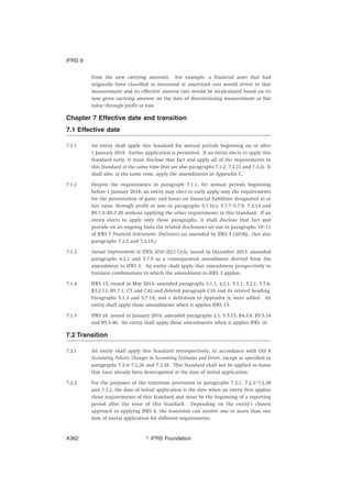 from the new carrying amount). For example, a financial asset that had
originally been classified as measured at amortised cost would revert to that
measurement and its effective interest rate would be recalculated based on its
new gross carrying amount on the date of discontinuing measurement at fair
value through profit or loss.
Chapter 7 Effective date and transition
7.1 Effective date
7.1.1 An entity shall apply this Standard for annual periods beginning on or after
1 January 2018. Earlier application is permitted. If an entity elects to apply this
Standard early, it must disclose that fact and apply all of the requirements in
this Standard at the same time (but see also paragraphs 7.1.2, 7.2.21 and 7.3.2). It
shall also, at the same time, apply the amendments in Appendix C.
7.1.2 Despite the requirements in paragraph 7.1.1, for annual periods beginning
before 1 January 2018, an entity may elect to early apply only the requirements
for the presentation of gains and losses on financial liabilities designated as at
fair value through profit or loss in paragraphs 5.7.1(c), 5.7.7–5.7.9, 7.2.14 and
B5.7.5–B5.7.20 without applying the other requirements in this Standard. If an
entity elects to apply only those paragraphs, it shall disclose that fact and
provide on an ongoing basis the related disclosures set out in paragraphs 10–11
of IFRS 7 Financial Instruments: Disclosures (as amended by IFRS 9 (2010)). (See also
paragraphs 7.2.2 and 7.2.15.)
7.1.3 Annual Improvements to IFRSs 2010–2012 Cycle, issued in December 2013, amended
paragraphs 4.2.1 and 5.7.5 as a consequential amendment derived from the
amendment to IFRS 3. An entity shall apply that amendment prospectively to
business combinations to which the amendment to IFRS 3 applies.
7.1.4 IFRS 15, issued in May 2014, amended paragraphs 3.1.1, 4.2.1, 5.1.1, 5.2.1, 5.7.6,
B3.2.13, B5.7.1, C5 and C42 and deleted paragraph C16 and its related heading.
Paragraphs 5.1.3 and 5.7.1A, and a definition to Appendix A, were added. An
entity shall apply those amendments when it applies IFRS 15.
7.1.5 IFRS 16, issued in January 2016, amended paragraphs 2.1, 5.5.15, B4.3.8, B5.5.34
and B5.5.46. An entity shall apply those amendments when it applies IFRS 16.
7.2 Transition
7.2.1 An entity shall apply this Standard retrospectively, in accordance with IAS 8
Accounting Policies, Changes in Accounting Estimates and Errors, except as specified in
paragraphs 7.2.4–7.2.26 and 7.2.28. This Standard shall not be applied to items
that have already been derecognised at the date of initial application.
7.2.2 For the purposes of the transition provisions in paragraphs 7.2.1, 7.2.3–7.2.28
and 7.3.2, the date of initial application is the date when an entity first applies
those requirements of this Standard and must be the beginning of a reporting
period after the issue of this Standard. Depending on the entity’s chosen
approach to applying IFRS 9, the transition can involve one or more than one
date of initial application for different requirements.
IFRS 9
஽ IFRS FoundationA362
 