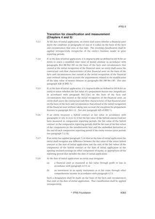 Transition for classification and measurement
(Chapters 4 and 5)
7.2.3 At the date of initial application, an entity shall assess whether a financial asset
meets the condition in paragraphs 4.1.2(a) or 4.1.2A(a) on the basis of the facts
and circumstances that exist at that date. The resulting classification shall be
applied retrospectively irrespective of the entity’s business model in prior
reporting periods.
7.2.4 If, at the date of initial application, it is impracticable (as defined in IAS 8) for an
entity to assess a modified time value of money element in accordance with
paragraphs B4.1.9B–B4.1.9D on the basis of the facts and circumstances that
existed at the initial recognition of the financial asset, an entity shall assess the
contractual cash flow characteristics of that financial asset on the basis of the
facts and circumstances that existed at the initial recognition of the financial
asset without taking into account the requirements related to the modification
of the time value of money element in paragraphs B4.1.9B–B4.1.9D. (See also
paragraph 42R of IFRS 7.)
7.2.5 If, at the date of initial application, it is impracticable (as defined in IAS 8) for an
entity to assess whether the fair value of a prepayment feature was insignificant
in accordance with paragraph B4.1.12(c) on the basis of the facts and
circumstances that existed at the initial recognition of the financial asset, an
entity shall assess the contractual cash flow characteristics of that financial asset
on the basis of the facts and circumstances that existed at the initial recognition
of the financial asset without taking into account the exception for prepayment
features in paragraph B4.1.12. (See also paragraph 42S of IFRS 7.)
7.2.6 If an entity measures a hybrid contract at fair value in accordance with
paragraphs 4.1.2A, 4.1.4 or 4.1.5 but the fair value of the hybrid contract had not
been measured in comparative reporting periods, the fair value of the hybrid
contract in the comparative reporting periods shall be the sum of the fair values
of the components (ie the non-derivative host and the embedded derivative) at
the end of each comparative reporting period if the entity restates prior periods
(see paragraph 7.2.15).
7.2.7 If an entity has applied paragraph 7.2.6 then at the date of initial application the
entity shall recognise any difference between the fair value of the entire hybrid
contract at the date of initial application and the sum of the fair values of the
components of the hybrid contract at the date of initial application in the
opening retained earnings (or other component of equity, as appropriate) of the
reporting period that includes the date of initial application.
7.2.8 At the date of initial application an entity may designate:
(a) a financial asset as measured at fair value through profit or loss in
accordance with paragraph 4.1.5; or
(b) an investment in an equity instrument as at fair value through other
comprehensive income in accordance with paragraph 5.7.5.
Such a designation shall be made on the basis of the facts and circumstances
that exist at the date of initial application. That classification shall be applied
retrospectively.
IFRS 9
஽ IFRS Foundation A363
 
