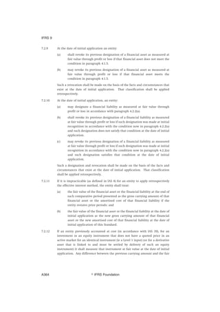 7.2.9 At the date of initial application an entity:
(a) shall revoke its previous designation of a financial asset as measured at
fair value through profit or loss if that financial asset does not meet the
condition in paragraph 4.1.5.
(b) may revoke its previous designation of a financial asset as measured at
fair value through profit or loss if that financial asset meets the
condition in paragraph 4.1.5.
Such a revocation shall be made on the basis of the facts and circumstances that
exist at the date of initial application. That classification shall be applied
retrospectively.
7.2.10 At the date of initial application, an entity:
(a) may designate a financial liability as measured at fair value through
profit or loss in accordance with paragraph 4.2.2(a).
(b) shall revoke its previous designation of a financial liability as measured
at fair value through profit or loss if such designation was made at initial
recognition in accordance with the condition now in paragraph 4.2.2(a)
and such designation does not satisfy that condition at the date of initial
application.
(c) may revoke its previous designation of a financial liability as measured
at fair value through profit or loss if such designation was made at initial
recognition in accordance with the condition now in paragraph 4.2.2(a)
and such designation satisfies that condition at the date of initial
application.
Such a designation and revocation shall be made on the basis of the facts and
circumstances that exist at the date of initial application. That classification
shall be applied retrospectively.
7.2.11 If it is impracticable (as defined in IAS 8) for an entity to apply retrospectively
the effective interest method, the entity shall treat:
(a) the fair value of the financial asset or the financial liability at the end of
each comparative period presented as the gross carrying amount of that
financial asset or the amortised cost of that financial liability if the
entity restates prior periods; and
(b) the fair value of the financial asset or the financial liability at the date of
initial application as the new gross carrying amount of that financial
asset or the new amortised cost of that financial liability at the date of
initial application of this Standard.
7.2.12 If an entity previously accounted at cost (in accordance with IAS 39), for an
investment in an equity instrument that does not have a quoted price in an
active market for an identical instrument (ie a Level 1 input) (or for a derivative
asset that is linked to and must be settled by delivery of such an equity
instrument) it shall measure that instrument at fair value at the date of initial
application. Any difference between the previous carrying amount and the fair
IFRS 9
஽ IFRS FoundationA364
 