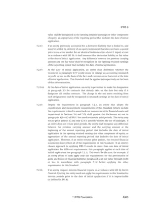 value shall be recognised in the opening retained earnings (or other component
of equity, as appropriate) of the reporting period that includes the date of initial
application.
7.2.13 If an entity previously accounted for a derivative liability that is linked to, and
must be settled by, delivery of an equity instrument that does not have a quoted
price in an active market for an identical instrument (ie a Level 1 input) at cost
in accordance with IAS 39, it shall measure that derivative liability at fair value
at the date of initial application. Any difference between the previous carrying
amount and the fair value shall be recognised in the opening retained earnings
of the reporting period that includes the date of initial application.
7.2.14 At the date of initial application, an entity shall determine whether the
treatment in paragraph 5.7.7 would create or enlarge an accounting mismatch
in profit or loss on the basis of the facts and circumstances that exist at the date
of initial application. This Standard shall be applied retrospectively on the basis
of that determination.
7.2.14A At the date of initial application, an entity is permitted to make the designation
in paragraph 2.5 for contracts that already exist on the date but only if it
designates all similar contracts. The change in the net assets resulting from
such designations shall be recognised in retained earnings at the date of initial
application.
7.2.15 Despite the requirement in paragraph 7.2.1, an entity that adopts the
classification and measurement requirements of this Standard (which include
the requirements related to amortised cost measurement for financial assets and
impairment in Sections 5.4 and 5.5) shall provide the disclosures set out in
paragraphs 42L–42O of IFRS 7 but need not restate prior periods. The entity may
restate prior periods if, and only if, it is possible without the use of hindsight. If
an entity does not restate prior periods, the entity shall recognise any difference
between the previous carrying amount and the carrying amount at the
beginning of the annual reporting period that includes the date of initial
application in the opening retained earnings (or other component of equity, as
appropriate) of the annual reporting period that includes the date of initial
application. However, if an entity restates prior periods, the restated financial
statements must reflect all of the requirements in this Standard. If an entity’s
chosen approach to applying IFRS 9 results in more than one date of initial
application for different requirements, this paragraph applies at each date of
initial application (see paragraph 7.2.2). This would be the case, for example, if
an entity elects to early apply only the requirements for the presentation of
gains and losses on financial liabilities designated as at fair value through profit
or loss in accordance with paragraph 7.1.2 before applying the other
requirements in this Standard.
7.2.16 If an entity prepares interim financial reports in accordance with IAS 34 Interim
Financial Reporting the entity need not apply the requirements in this Standard to
interim periods prior to the date of initial application if it is impracticable
(as defined in IAS 8).
IFRS 9
஽ IFRS Foundation A365
 
