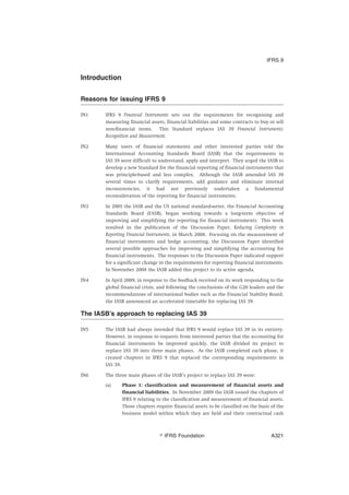 Introduction
Reasons for issuing IFRS 9
IN1 IFRS 9 Financial Instruments sets out the requirements for recognising and
measuring financial assets, financial liabilities and some contracts to buy or sell
non-financial items. This Standard replaces IAS 39 Financial Instruments:
Recognition and Measurement.
IN2 Many users of financial statements and other interested parties told the
International Accounting Standards Board (IASB) that the requirements in
IAS 39 were difficult to understand, apply and interpret. They urged the IASB to
develop a new Standard for the financial reporting of financial instruments that
was principle-based and less complex. Although the IASB amended IAS 39
several times to clarify requirements, add guidance and eliminate internal
inconsistencies, it had not previously undertaken a fundamental
reconsideration of the reporting for financial instruments.
IN3 In 2005 the IASB and the US national standard-setter, the Financial Accounting
Standards Board (FASB), began working towards a long-term objective of
improving and simplifying the reporting for financial instruments. This work
resulted in the publication of the Discussion Paper, Reducing Complexity in
Reporting Financial Instruments, in March 2008. Focusing on the measurement of
financial instruments and hedge accounting, the Discussion Paper identified
several possible approaches for improving and simplifying the accounting for
financial instruments. The responses to the Discussion Paper indicated support
for a significant change in the requirements for reporting financial instruments.
In November 2008 the IASB added this project to its active agenda.
IN4 In April 2009, in response to the feedback received on its work responding to the
global financial crisis, and following the conclusions of the G20 leaders and the
recommendations of international bodies such as the Financial Stability Board,
the IASB announced an accelerated timetable for replacing IAS 39.
The IASB’s approach to replacing IAS 39
IN5 The IASB had always intended that IFRS 9 would replace IAS 39 in its entirety.
However, in response to requests from interested parties that the accounting for
financial instruments be improved quickly, the IASB divided its project to
replace IAS 39 into three main phases. As the IASB completed each phase, it
created chapters in IFRS 9 that replaced the corresponding requirements in
IAS 39.
IN6 The three main phases of the IASB’s project to replace IAS 39 were:
(a) Phase 1: classification and measurement of financial assets and
financial liabilities. In November 2009 the IASB issued the chapters of
IFRS 9 relating to the classification and measurement of financial assets.
Those chapters require financial assets to be classified on the basis of the
business model within which they are held and their contractual cash
IFRS 9
஽ IFRS Foundation A321
 