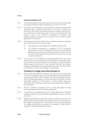 Impairment (Section 5.5)
7.2.17 An entity shall apply the impairment requirements in Section 5.5 retrospectively
in accordance with IAS 8 subject to paragraphs 7.2.15 and 7.2.18–7.2.20.
7.2.18 At the date of initial application, an entity shall use reasonable and supportable
information that is available without undue cost or effort to determine the
credit risk at the date that a financial instrument was initially recognised (or for
loan commitments and financial guarantee contracts at the date that the entity
became a party to the irrevocable commitment in accordance with
paragraph 5.5.6) and compare that to the credit risk at the date of initial
application of this Standard.
7.2.19 When determining whether there has been a significant increase in credit risk
since initial recognition, an entity may apply:
(a) the requirements in paragraphs 5.5.10 and B5.5.22–B5.5.24; and
(b) the rebuttable presumption in paragraph 5.5.11 for contractual
payments that are more than 30 days past due if an entity will apply the
impairment requirements by identifying significant increases in credit
risk since initial recognition for those financial instruments on the basis
of past due information.
7.2.20 If, at the date of initial application, determining whether there has been a
significant increase in credit risk since initial recognition would require undue
cost or effort, an entity shall recognise a loss allowance at an amount equal to
lifetime expected credit losses at each reporting date until that financial
instrument is derecognised (unless that financial instrument is low credit risk at
a reporting date, in which case paragraph 7.2.19(a) applies).
Transition for hedge accounting (Chapter 6)
7.2.21 When an entity first applies this Standard, it may choose as its accounting policy
to continue to apply the hedge accounting requirements of IAS 39 instead of the
requirements in Chapter 6 of this Standard. An entity shall apply that policy to
all of its hedging relationships. An entity that chooses that policy shall also
apply IFRIC 16 Hedges of a Net Investment in a Foreign Operation without the
amendments that conform that Interpretation to the requirements in Chapter 6
of this Standard.
7.2.22 Except as provided in paragraph 7.2.26, an entity shall apply the hedge
accounting requirements of this Standard prospectively.
7.2.23 To apply hedge accounting from the date of initial application of the hedge
accounting requirements of this Standard, all qualifying criteria must be met as
at that date.
7.2.24 Hedging relationships that qualified for hedge accounting in accordance with
IAS 39 that also qualify for hedge accounting in accordance with the criteria of
this Standard (see paragraph 6.4.1), after taking into account any rebalancing of
the hedging relationship on transition (see paragraph 7.2.25(b)), shall be
regarded as continuing hedging relationships.
IFRS 9
஽ IFRS FoundationA366
 