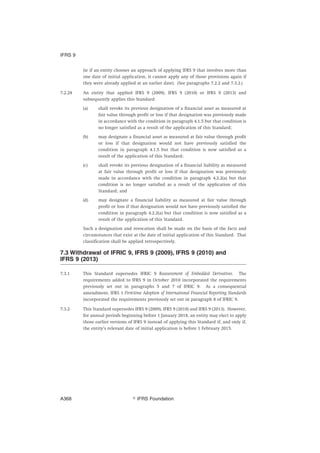 (ie if an entity chooses an approach of applying IFRS 9 that involves more than
one date of initial application, it cannot apply any of those provisions again if
they were already applied at an earlier date). (See paragraphs 7.2.2 and 7.3.2.)
7.2.28 An entity that applied IFRS 9 (2009), IFRS 9 (2010) or IFRS 9 (2013) and
subsequently applies this Standard:
(a) shall revoke its previous designation of a financial asset as measured at
fair value through profit or loss if that designation was previously made
in accordance with the condition in paragraph 4.1.5 but that condition is
no longer satisfied as a result of the application of this Standard;
(b) may designate a financial asset as measured at fair value through profit
or loss if that designation would not have previously satisfied the
condition in paragraph 4.1.5 but that condition is now satisfied as a
result of the application of this Standard;
(c) shall revoke its previous designation of a financial liability as measured
at fair value through profit or loss if that designation was previously
made in accordance with the condition in paragraph 4.2.2(a) but that
condition is no longer satisfied as a result of the application of this
Standard; and
(d) may designate a financial liability as measured at fair value through
profit or loss if that designation would not have previously satisfied the
condition in paragraph 4.2.2(a) but that condition is now satisfied as a
result of the application of this Standard.
Such a designation and revocation shall be made on the basis of the facts and
circumstances that exist at the date of initial application of this Standard. That
classification shall be applied retrospectively.
7.3 Withdrawal of IFRIC 9, IFRS 9 (2009), IFRS 9 (2010) and
IFRS 9 (2013)
7.3.1 This Standard supersedes IFRIC 9 Reassessment of Embedded Derivatives. The
requirements added to IFRS 9 in October 2010 incorporated the requirements
previously set out in paragraphs 5 and 7 of IFRIC 9. As a consequential
amendment, IFRS 1 First-time Adoption of International Financial Reporting Standards
incorporated the requirements previously set out in paragraph 8 of IFRIC 9.
7.3.2 This Standard supersedes IFRS 9 (2009), IFRS 9 (2010) and IFRS 9 (2013). However,
for annual periods beginning before 1 January 2018, an entity may elect to apply
those earlier versions of IFRS 9 instead of applying this Standard if, and only if,
the entity’s relevant date of initial application is before 1 February 2015.
IFRS 9
஽ IFRS FoundationA368
 