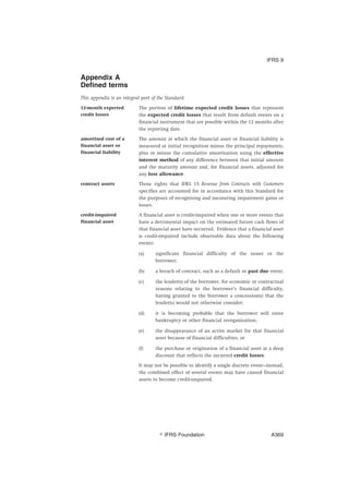 Appendix A
Defined terms
This appendix is an integral part of the Standard.
12-month expected
credit losses
The portion of lifetime expected credit losses that represent
the expected credit losses that result from default events on a
financial instrument that are possible within the 12 months after
the reporting date.
amortised cost of a
financial asset or
financial liability
The amount at which the financial asset or financial liability is
measured at initial recognition minus the principal repayments,
plus or minus the cumulative amortisation using the effective
interest method of any difference between that initial amount
and the maturity amount and, for financial assets, adjusted for
any loss allowance.
contract assets Those rights that IFRS 15 Revenue from Contracts with Customers
specifies are accounted for in accordance with this Standard for
the purposes of recognising and measuring impairment gains or
losses.
credit-impaired
financial asset
A financial asset is credit-impaired when one or more events that
have a detrimental impact on the estimated future cash flows of
that financial asset have occurred. Evidence that a financial asset
is credit-impaired include observable data about the following
events:
(a) significant financial difficulty of the issuer or the
borrower;
(b) a breach of contract, such as a default or past due event;
(c) the lender(s) of the borrower, for economic or contractual
reasons relating to the borrower’s financial difficulty,
having granted to the borrower a concession(s) that the
lender(s) would not otherwise consider;
(d) it is becoming probable that the borrower will enter
bankruptcy or other financial reorganisation;
(e) the disappearance of an active market for that financial
asset because of financial difficulties; or
(f) the purchase or origination of a financial asset at a deep
discount that reflects the incurred credit losses.
It may not be possible to identify a single discrete event—instead,
the combined effect of several events may have caused financial
assets to become credit-impaired.
IFRS 9
஽ IFRS Foundation A369
 
