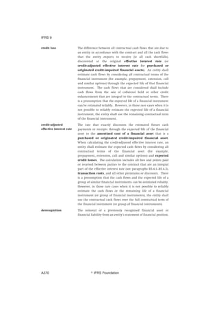 credit loss The difference between all contractual cash flows that are due to
an entity in accordance with the contract and all the cash flows
that the entity expects to receive (ie all cash shortfalls),
discounted at the original effective interest rate (or
credit-adjusted effective interest rate for purchased or
originated credit-impaired financial assets). An entity shall
estimate cash flows by considering all contractual terms of the
financial instrument (for example, prepayment, extension, call
and similar options) through the expected life of that financial
instrument. The cash flows that are considered shall include
cash flows from the sale of collateral held or other credit
enhancements that are integral to the contractual terms. There
is a presumption that the expected life of a financial instrument
can be estimated reliably. However, in those rare cases when it is
not possible to reliably estimate the expected life of a financial
instrument, the entity shall use the remaining contractual term
of the financial instrument.
credit-adjusted
effective interest rate
The rate that exactly discounts the estimated future cash
payments or receipts through the expected life of the financial
asset to the amortised cost of a financial asset that is a
purchased or originated credit-impaired financial asset.
When calculating the credit-adjusted effective interest rate, an
entity shall estimate the expected cash flows by considering all
contractual terms of the financial asset (for example,
prepayment, extension, call and similar options) and expected
credit losses. The calculation includes all fees and points paid
or received between parties to the contract that are an integral
part of the effective interest rate (see paragraphs B5.4.1‒B5.4.3),
transaction costs, and all other premiums or discounts. There
is a presumption that the cash flows and the expected life of a
group of similar financial instruments can be estimated reliably.
However, in those rare cases when it is not possible to reliably
estimate the cash flows or the remaining life of a financial
instrument (or group of financial instruments), the entity shall
use the contractual cash flows over the full contractual term of
the financial instrument (or group of financial instruments).
derecognition The removal of a previously recognised financial asset or
financial liability from an entity’s statement of financial position.
IFRS 9
஽ IFRS FoundationA370
 