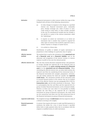 derivative A financial instrument or other contract within the scope of this
Standard with all three of the following characteristics.
(a) its value changes in response to the change in a specified
interest rate, financial instrument price, commodity
price, foreign exchange rate, index of prices or rates,
credit rating or credit index, or other variable, provided
in the case of a non-financial variable that the variable is
not specific to a party to the contract (sometimes called
the ‘underlying’).
(b) it requires no initial net investment or an initial net
investment that is smaller than would be required for
other types of contracts that would be expected to have a
similar response to changes in market factors.
(c) it is settled at a future date.
dividends Distributions of profits to holders of equity instruments in
proportion to their holdings of a particular class of capital.
effective interest
method
The method that is used in the calculation of the amortised cost
of a financial asset or a financial liability and in the
allocation and recognition of the interest revenue or interest
expense in profit or loss over the relevant period.
effective interest rate The rate that exactly discounts estimated future cash payments
or receipts through the expected life of the financial asset or
financial liability to the gross carrying amount of a financial
asset or to the amortised cost of a financial liability. When
calculating the effective interest rate, an entity shall estimate the
expected cash flows by considering all the contractual terms of
the financial instrument (for example, prepayment, extension,
call and similar options) but shall not consider the expected
credit losses. The calculation includes all fees and points paid
or received between parties to the contract that are an integral
part of the effective interest rate (see paragraphs B5.4.1–B5.4.3),
transaction costs, and all other premiums or discounts. There
is a presumption that the cash flows and the expected life of a
group of similar financial instruments can be estimated reliably.
However, in those rare cases when it is not possible to reliably
estimate the cash flows or the expected life of a financial
instrument (or group of financial instruments), the entity shall
use the contractual cash flows over the full contractual term of
the financial instrument (or group of financial instruments).
expected credit losses The weighted average of credit losses with the respective risks of
a default occurring as the weights.
financial guarantee
contract
A contract that requires the issuer to make specified payments to
reimburse the holder for a loss it incurs because a specified
debtor fails to make payment when due in accordance with the
original or modified terms of a debt instrument.
IFRS 9
஽ IFRS Foundation A371
 
