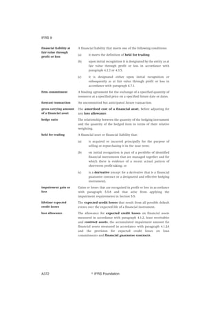 financial liability at
fair value through
profit or loss
A financial liability that meets one of the following conditions:
(a) it meets the definition of held for trading.
(b) upon initial recognition it is designated by the entity as at
fair value through profit or loss in accordance with
paragraph 4.2.2 or 4.3.5.
(c) it is designated either upon initial recognition or
subsequently as at fair value through profit or loss in
accordance with paragraph 6.7.1.
firm commitment A binding agreement for the exchange of a specified quantity of
resources at a specified price on a specified future date or dates.
forecast transaction An uncommitted but anticipated future transaction.
gross carrying amount
of a financial asset
The amortised cost of a financial asset, before adjusting for
any loss allowance.
hedge ratio The relationship between the quantity of the hedging instrument
and the quantity of the hedged item in terms of their relative
weighting.
held for trading A financial asset or financial liability that:
(a) is acquired or incurred principally for the purpose of
selling or repurchasing it in the near term;
(b) on initial recognition is part of a portfolio of identified
financial instruments that are managed together and for
which there is evidence of a recent actual pattern of
short-term profit-taking; or
(c) is a derivative (except for a derivative that is a financial
guarantee contract or a designated and effective hedging
instrument).
impairment gain or
loss
Gains or losses that are recognised in profit or loss in accordance
with paragraph 5.5.8 and that arise from applying the
impairment requirements in Section 5.5.
lifetime expected
credit losses
The expected credit losses that result from all possible default
events over the expected life of a financial instrument.
loss allowance The allowance for expected credit losses on financial assets
measured in accordance with paragraph 4.1.2, lease receivables
and contract assets, the accumulated impairment amount for
financial assets measured in accordance with paragraph 4.1.2A
and the provision for expected credit losses on loan
commitments and financial guarantee contracts.
IFRS 9
஽ IFRS FoundationA372
 