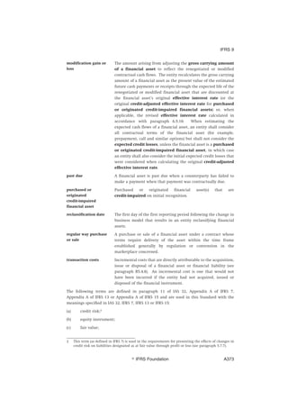 modification gain or
loss
The amount arising from adjusting the gross carrying amount
of a financial asset to reflect the renegotiated or modified
contractual cash flows. The entity recalculates the gross carrying
amount of a financial asset as the present value of the estimated
future cash payments or receipts through the expected life of the
renegotiated or modified financial asset that are discounted at
the financial asset’s original effective interest rate (or the
original credit-adjusted effective interest rate for purchased
or originated credit-impaired financial assets) or, when
applicable, the revised effective interest rate calculated in
accordance with paragraph 6.5.10. When estimating the
expected cash flows of a financial asset, an entity shall consider
all contractual terms of the financial asset (for example,
prepayment, call and similar options) but shall not consider the
expected credit losses, unless the financial asset is a purchased
or originated credit-impaired financial asset, in which case
an entity shall also consider the initial expected credit losses that
were considered when calculating the original credit-adjusted
effective interest rate.
past due A financial asset is past due when a counterparty has failed to
make a payment when that payment was contractually due.
purchased or
originated
credit-impaired
financial asset
Purchased or originated financial asset(s) that are
credit-impaired on initial recognition.
reclassification date The first day of the first reporting period following the change in
business model that results in an entity reclassifying financial
assets.
regular way purchase
or sale
A purchase or sale of a financial asset under a contract whose
terms require delivery of the asset within the time frame
established generally by regulation or convention in the
marketplace concerned.
transaction costs Incremental costs that are directly attributable to the acquisition,
issue or disposal of a financial asset or financial liability (see
paragraph B5.4.8). An incremental cost is one that would not
have been incurred if the entity had not acquired, issued or
disposed of the financial instrument.
The following terms are defined in paragraph 11 of IAS 32, Appendix A of IFRS 7,
Appendix A of IFRS 13 or Appendix A of IFRS 15 and are used in this Standard with the
meanings specified in IAS 32, IFRS 7, IFRS 13 or IFRS 15:
(a) credit risk;2
(b) equity instrument;
(c) fair value;
2 This term (as defined in IFRS 7) is used in the requirements for presenting the effects of changes in
credit risk on liabilities designated as at fair value through profit or loss (see paragraph 5.7.7).
IFRS 9
஽ IFRS Foundation A373
 