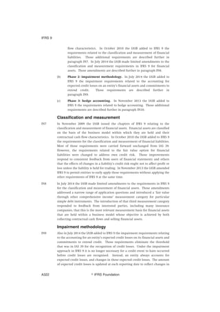 flow characteristics. In October 2010 the IASB added to IFRS 9 the
requirements related to the classification and measurement of financial
liabilities. Those additional requirements are described further in
paragraph IN7. In July 2014 the IASB made limited amendments to the
classification and measurement requirements in IFRS 9 for financial
assets. Those amendments are described further in paragraph IN8.
(b) Phase 2: impairment methodology. In July 2014 the IASB added to
IFRS 9 the impairment requirements related to the accounting for
expected credit losses on an entity’s financial assets and commitments to
extend credit. Those requirements are described further in
paragraph IN9.
(c) Phase 3: hedge accounting. In November 2013 the IASB added to
IFRS 9 the requirements related to hedge accounting. Those additional
requirements are described further in paragraph IN10.
Classification and measurement
IN7 In November 2009 the IASB issued the chapters of IFRS 9 relating to the
classification and measurement of financial assets. Financial assets are classified
on the basis of the business model within which they are held and their
contractual cash flow characteristics. In October 2010 the IASB added to IFRS 9
the requirements for the classification and measurement of financial liabilities.
Most of those requirements were carried forward unchanged from IAS 39.
However, the requirements related to the fair value option for financial
liabilities were changed to address own credit risk. Those improvements
respond to consistent feedback from users of financial statements and others
that the effects of changes in a liability’s credit risk ought not to affect profit or
loss unless the liability is held for trading. In November 2013 the IASB amended
IFRS 9 to permit entities to early apply those requirements without applying the
other requirements of IFRS 9 at the same time.
IN8 In July 2014 the IASB made limited amendments to the requirements in IFRS 9
for the classification and measurement of financial assets. Those amendments
addressed a narrow range of application questions and introduced a ‘fair value
through other comprehensive income’ measurement category for particular
simple debt instruments. The introduction of that third measurement category
responded to feedback from interested parties, including many insurance
companies, that this is the most relevant measurement basis for financial assets
that are held within a business model whose objective is achieved by both
collecting contractual cash flows and selling financial assets.
Impairment methodology
IN9 Also in July 2014 the IASB added to IFRS 9 the impairment requirements relating
to the accounting for an entity’s expected credit losses on its financial assets and
commitments to extend credit. Those requirements eliminate the threshold
that was in IAS 39 for the recognition of credit losses. Under the impairment
approach in IFRS 9 it is no longer necessary for a credit event to have occurred
before credit losses are recognised. Instead, an entity always accounts for
expected credit losses, and changes in those expected credit losses. The amount
of expected credit losses is updated at each reporting date to reflect changes in
IFRS 9
஽ IFRS FoundationA322
 