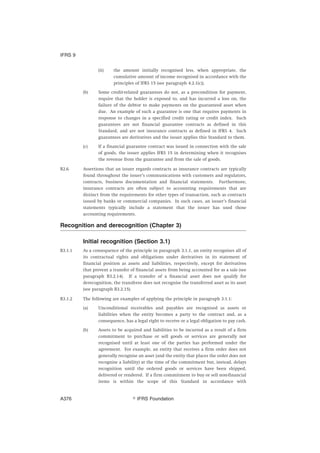 (ii) the amount initially recognised less, when appropriate, the
cumulative amount of income recognised in accordance with the
principles of IFRS 15 (see paragraph 4.2.1(c)).
(b) Some credit-related guarantees do not, as a precondition for payment,
require that the holder is exposed to, and has incurred a loss on, the
failure of the debtor to make payments on the guaranteed asset when
due. An example of such a guarantee is one that requires payments in
response to changes in a specified credit rating or credit index. Such
guarantees are not financial guarantee contracts as defined in this
Standard, and are not insurance contracts as defined in IFRS 4. Such
guarantees are derivatives and the issuer applies this Standard to them.
(c) If a financial guarantee contract was issued in connection with the sale
of goods, the issuer applies IFRS 15 in determining when it recognises
the revenue from the guarantee and from the sale of goods.
B2.6 Assertions that an issuer regards contracts as insurance contracts are typically
found throughout the issuer’s communications with customers and regulators,
contracts, business documentation and financial statements. Furthermore,
insurance contracts are often subject to accounting requirements that are
distinct from the requirements for other types of transaction, such as contracts
issued by banks or commercial companies. In such cases, an issuer’s financial
statements typically include a statement that the issuer has used those
accounting requirements.
Recognition and derecognition (Chapter 3)
Initial recognition (Section 3.1)
B3.1.1 As a consequence of the principle in paragraph 3.1.1, an entity recognises all of
its contractual rights and obligations under derivatives in its statement of
financial position as assets and liabilities, respectively, except for derivatives
that prevent a transfer of financial assets from being accounted for as a sale (see
paragraph B3.2.14). If a transfer of a financial asset does not qualify for
derecognition, the transferee does not recognise the transferred asset as its asset
(see paragraph B3.2.15).
B3.1.2 The following are examples of applying the principle in paragraph 3.1.1:
(a) Unconditional receivables and payables are recognised as assets or
liabilities when the entity becomes a party to the contract and, as a
consequence, has a legal right to receive or a legal obligation to pay cash.
(b) Assets to be acquired and liabilities to be incurred as a result of a firm
commitment to purchase or sell goods or services are generally not
recognised until at least one of the parties has performed under the
agreement. For example, an entity that receives a firm order does not
generally recognise an asset (and the entity that places the order does not
recognise a liability) at the time of the commitment but, instead, delays
recognition until the ordered goods or services have been shipped,
delivered or rendered. If a firm commitment to buy or sell non-financial
items is within the scope of this Standard in accordance with
IFRS 9
஽ IFRS FoundationA376
 