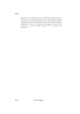 other words, the change in value is not recognised for assets measured at
amortised cost; it is recognised in profit or loss for assets classified as financial
assets measured at fair value through profit or loss; and it is recognised in other
comprehensive income for financial assets measured at fair value through other
comprehensive income in accordance with paragraph 4.1.2A and for
investments in equity instruments accounted for in accordance with
paragraph 5.7.5.
IFRS 9
஽ IFRS FoundationA378
 