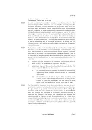 Evaluation of the transfer of control
B3.2.7 An entity has not retained control of a transferred asset if the transferee has the
practical ability to sell the transferred asset. An entity has retained control of a
transferred asset if the transferee does not have the practical ability to sell the
transferred asset. A transferee has the practical ability to sell the transferred
asset if it is traded in an active market because the transferee could repurchase
the transferred asset in the market if it needs to return the asset to the entity.
For example, a transferee may have the practical ability to sell a transferred asset
if the transferred asset is subject to an option that allows the entity to
repurchase it, but the transferee can readily obtain the transferred asset in the
market if the option is exercised. A transferee does not have the practical ability
to sell the transferred asset if the entity retains such an option and the
transferee cannot readily obtain the transferred asset in the market if the entity
exercises its option.
B3.2.8 The transferee has the practical ability to sell the transferred asset only if the
transferee can sell the transferred asset in its entirety to an unrelated third party
and is able to exercise that ability unilaterally and without imposing additional
restrictions on the transfer. The critical question is what the transferee is able to
do in practice, not what contractual rights the transferee has concerning what it
can do with the transferred asset or what contractual prohibitions exist. In
particular:
(a) a contractual right to dispose of the transferred asset has little practical
effect if there is no market for the transferred asset, and
(b) an ability to dispose of the transferred asset has little practical effect if it
cannot be exercised freely. For that reason:
(i) the transferee’s ability to dispose of the transferred asset must be
independent of the actions of others (ie it must be a unilateral
ability), and
(ii) the transferee must be able to dispose of the transferred asset
without needing to attach restrictive conditions or ‘strings’ to the
transfer (eg conditions about how a loan asset is serviced or an
option giving the transferee the right to repurchase the asset).
B3.2.9 That the transferee is unlikely to sell the transferred asset does not, of itself,
mean that the transferor has retained control of the transferred asset. However,
if a put option or guarantee constrains the transferee from selling the
transferred asset, then the transferor has retained control of the transferred
asset. For example, if a put option or guarantee is sufficiently valuable it
constrains the transferee from selling the transferred asset because the
transferee would, in practice, not sell the transferred asset to a third party
without attaching a similar option or other restrictive conditions. Instead, the
transferee would hold the transferred asset so as to obtain payments under the
guarantee or put option. Under these circumstances the transferor has retained
control of the transferred asset.
IFRS 9
஽ IFRS Foundation A381
 