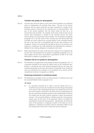 Transfers that qualify for derecognition
B3.2.10 An entity may retain the right to a part of the interest payments on transferred
assets as compensation for servicing those assets. The part of the interest
payments that the entity would give up upon termination or transfer of the
servicing contract is allocated to the servicing asset or servicing liability. The
part of the interest payments that the entity would not give up is an
interest-only strip receivable. For example, if the entity would not give up any
interest upon termination or transfer of the servicing contract, the entire
interest spread is an interest-only strip receivable. For the purposes of applying
paragraph 3.2.13, the fair values of the servicing asset and interest-only strip
receivable are used to allocate the carrying amount of the receivable between
the part of the asset that is derecognised and the part that continues to be
recognised. If there is no servicing fee specified or the fee to be received is not
expected to compensate the entity adequately for performing the servicing, a
liability for the servicing obligation is recognised at fair value.
B3.2.11 When measuring the fair values of the part that continues to be recognised and
the part that is derecognised for the purposes of applying paragraph 3.2.13, an
entity applies the fair value measurement requirements in IFRS 13 Fair Value
Measurement in addition to paragraph 3.2.14.
Transfers that do not qualify for derecognition
B3.2.12 The following is an application of the principle outlined in paragraph 3.2.15. If
a guarantee provided by the entity for default losses on the transferred asset
prevents a transferred asset from being derecognised because the entity has
retained substantially all the risks and rewards of ownership of the transferred
asset, the transferred asset continues to be recognised in its entirety and the
consideration received is recognised as a liability.
Continuing involvement in transferred assets
B3.2.13 The following are examples of how an entity measures a transferred asset and
the associated liability under paragraph 3.2.16.
All assets
(a) If a guarantee provided by an entity to pay for default losses on a
transferred asset prevents the transferred asset from being derecognised
to the extent of the continuing involvement, the transferred asset at the
date of the transfer is measured at the lower of (i) the carrying amount of
the asset and (ii) the maximum amount of the consideration received in
the transfer that the entity could be required to repay (‘the guarantee
amount’). The associated liability is initially measured at the guarantee
amount plus the fair value of the guarantee (which is normally the
consideration received for the guarantee). Subsequently, the initial fair
value of the guarantee is recognised in profit or loss when (or as) the
obligation is satisfied (in accordance with the principles of IFRS 15) and
the carrying value of the asset is reduced by any loss allowance.
IFRS 9
஽ IFRS FoundationA382
 