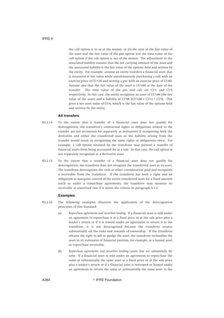 the call option is in or at the money, or (ii) the sum of the fair value of
the asset and the fair value of the put option less the time value of the
call option if the call option is out of the money. The adjustment to the
associated liability ensures that the net carrying amount of the asset and
the associated liability is the fair value of the options held and written by
the entity. For example, assume an entity transfers a financial asset that
is measured at fair value while simultaneously purchasing a call with an
exercise price of CU120 and writing a put with an exercise price of CU80.
Assume also that the fair value of the asset is CU100 at the date of the
transfer. The time value of the put and call are CU1 and CU5
respectively. In this case, the entity recognises an asset of CU100 (the fair
value of the asset) and a liability of CU96 [(CU100 + CU1) – CU5]. This
gives a net asset value of CU4, which is the fair value of the options held
and written by the entity.
All transfers
B3.2.14 To the extent that a transfer of a financial asset does not qualify for
derecognition, the transferor’s contractual rights or obligations related to the
transfer are not accounted for separately as derivatives if recognising both the
derivative and either the transferred asset or the liability arising from the
transfer would result in recognising the same rights or obligations twice. For
example, a call option retained by the transferor may prevent a transfer of
financial assets from being accounted for as a sale. In that case, the call option is
not separately recognised as a derivative asset.
B3.2.15 To the extent that a transfer of a financial asset does not qualify for
derecognition, the transferee does not recognise the transferred asset as its asset.
The transferee derecognises the cash or other consideration paid and recognises
a receivable from the transferor. If the transferor has both a right and an
obligation to reacquire control of the entire transferred asset for a fixed amount
(such as under a repurchase agreement), the transferee may measure its
receivable at amortised cost if it meets the criteria in paragraph 4.1.2.
Examples
B3.2.16 The following examples illustrate the application of the derecognition
principles of this Standard.
(a) Repurchase agreements and securities lending. If a financial asset is sold under
an agreement to repurchase it at a fixed price or at the sale price plus a
lender’s return or if it is loaned under an agreement to return it to the
transferor, it is not derecognised because the transferor retains
substantially all the risks and rewards of ownership. If the transferee
obtains the right to sell or pledge the asset, the transferor reclassifies the
asset in its statement of financial position, for example, as a loaned asset
or repurchase receivable.
(b) Repurchase agreements and securities lending—assets that are substantially the
same. If a financial asset is sold under an agreement to repurchase the
same or substantially the same asset at a fixed price or at the sale price
plus a lender’s return or if a financial asset is borrowed or loaned under
an agreement to return the same or substantially the same asset to the
IFRS 9
஽ IFRS FoundationA384
 