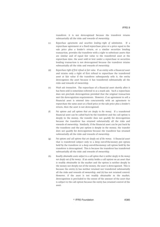 transferor, it is not derecognised because the transferor retains
substantially all the risks and rewards of ownership.
(c) Repurchase agreements and securities lending—right of substitution. If a
repurchase agreement at a fixed repurchase price or a price equal to the
sale price plus a lender’s return, or a similar securities lending
transaction, provides the transferee with a right to substitute assets that
are similar and of equal fair value to the transferred asset at the
repurchase date, the asset sold or lent under a repurchase or securities
lending transaction is not derecognised because the transferor retains
substantially all the risks and rewards of ownership.
(d) Repurchase right of first refusal at fair value. If an entity sells a financial asset
and retains only a right of first refusal to repurchase the transferred
asset at fair value if the transferee subsequently sells it, the entity
derecognises the asset because it has transferred substantially all the
risks and rewards of ownership.
(e) Wash sale transaction. The repurchase of a financial asset shortly after it
has been sold is sometimes referred to as a wash sale. Such a repurchase
does not preclude derecognition provided that the original transaction
met the derecognition requirements. However, if an agreement to sell a
financial asset is entered into concurrently with an agreement to
repurchase the same asset at a fixed price or the sale price plus a lender’s
return, then the asset is not derecognised.
(f) Put options and call options that are deeply in the money. If a transferred
financial asset can be called back by the transferor and the call option is
deeply in the money, the transfer does not qualify for derecognition
because the transferor has retained substantially all the risks and
rewards of ownership. Similarly, if the financial asset can be put back by
the transferee and the put option is deeply in the money, the transfer
does not qualify for derecognition because the transferor has retained
substantially all the risks and rewards of ownership.
(g) Put options and call options that are deeply out of the money. A financial asset
that is transferred subject only to a deep out-of-the-money put option
held by the transferee or a deep out-of-the-money call option held by the
transferor is derecognised. This is because the transferor has transferred
substantially all the risks and rewards of ownership.
(h) Readily obtainable assets subject to a call option that is neither deeply in the money
nor deeply out of the money. If an entity holds a call option on an asset that
is readily obtainable in the market and the option is neither deeply in
the money nor deeply out of the money, the asset is derecognised. This is
because the entity (i) has neither retained nor transferred substantially
all the risks and rewards of ownership, and (ii) has not retained control.
However, if the asset is not readily obtainable in the market,
derecognition is precluded to the extent of the amount of the asset that
is subject to the call option because the entity has retained control of the
asset.
IFRS 9
஽ IFRS Foundation A385
 