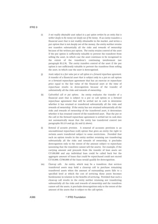 (i) A not readily obtainable asset subject to a put option written by an entity that is
neither deeply in the money nor deeply out of the money. If an entity transfers a
financial asset that is not readily obtainable in the market, and writes a
put option that is not deeply out of the money, the entity neither retains
nor transfers substantially all the risks and rewards of ownership
because of the written put option. The entity retains control of the asset
if the put option is sufficiently valuable to prevent the transferee from
selling the asset, in which case the asset continues to be recognised to
the extent of the transferor’s continuing involvement (see
paragraph B3.2.9). The entity transfers control of the asset if the put
option is not sufficiently valuable to prevent the transferee from selling
the asset, in which case the asset is derecognised.
(j) Assets subject to a fair value put or call option or a forward repurchase agreement.
A transfer of a financial asset that is subject only to a put or call option
or a forward repurchase agreement that has an exercise or repurchase
price equal to the fair value of the financial asset at the time of
repurchase results in derecognition because of the transfer of
substantially all the risks and rewards of ownership.
(k) Cash-settled call or put options. An entity evaluates the transfer of a
financial asset that is subject to a put or call option or a forward
repurchase agreement that will be settled net in cash to determine
whether it has retained or transferred substantially all the risks and
rewards of ownership. If the entity has not retained substantially all the
risks and rewards of ownership of the transferred asset, it determines
whether it has retained control of the transferred asset. That the put or
the call or the forward repurchase agreement is settled net in cash does
not automatically mean that the entity has transferred control (see
paragraphs B3.2.9 and (g), (h) and (i) above).
(l) Removal of accounts provision. A removal of accounts provision is an
unconditional repurchase (call) option that gives an entity the right to
reclaim assets transferred subject to some restrictions. Provided that
such an option results in the entity neither retaining nor transferring
substantially all the risks and rewards of ownership, it precludes
derecognition only to the extent of the amount subject to repurchase
(assuming that the transferee cannot sell the assets). For example, if the
carrying amount and proceeds from the transfer of loan assets are
CU100,000 and any individual loan could be called back but the
aggregate amount of loans that could be repurchased could not exceed
CU10,000, CU90,000 of the loans would qualify for derecognition.
(m) Clean-up calls. An entity, which may be a transferor, that services
transferred assets may hold a clean-up call to purchase remaining
transferred assets when the amount of outstanding assets falls to a
specified level at which the cost of servicing those assets becomes
burdensome in relation to the benefits of servicing. Provided that such a
clean-up call results in the entity neither retaining nor transferring
substantially all the risks and rewards of ownership and the transferee
cannot sell the assets, it precludes derecognition only to the extent of the
amount of the assets that is subject to the call option.
IFRS 9
஽ IFRS FoundationA386
 