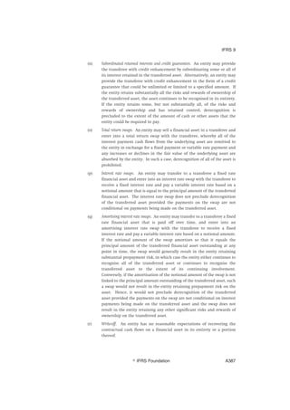 (n) Subordinated retained interests and credit guarantees. An entity may provide
the transferee with credit enhancement by subordinating some or all of
its interest retained in the transferred asset. Alternatively, an entity may
provide the transferee with credit enhancement in the form of a credit
guarantee that could be unlimited or limited to a specified amount. If
the entity retains substantially all the risks and rewards of ownership of
the transferred asset, the asset continues to be recognised in its entirety.
If the entity retains some, but not substantially all, of the risks and
rewards of ownership and has retained control, derecognition is
precluded to the extent of the amount of cash or other assets that the
entity could be required to pay.
(o) Total return swaps. An entity may sell a financial asset to a transferee and
enter into a total return swap with the transferee, whereby all of the
interest payment cash flows from the underlying asset are remitted to
the entity in exchange for a fixed payment or variable rate payment and
any increases or declines in the fair value of the underlying asset are
absorbed by the entity. In such a case, derecognition of all of the asset is
prohibited.
(p) Interest rate swaps. An entity may transfer to a transferee a fixed rate
financial asset and enter into an interest rate swap with the transferee to
receive a fixed interest rate and pay a variable interest rate based on a
notional amount that is equal to the principal amount of the transferred
financial asset. The interest rate swap does not preclude derecognition
of the transferred asset provided the payments on the swap are not
conditional on payments being made on the transferred asset.
(q) Amortising interest rate swaps. An entity may transfer to a transferee a fixed
rate financial asset that is paid off over time, and enter into an
amortising interest rate swap with the transferee to receive a fixed
interest rate and pay a variable interest rate based on a notional amount.
If the notional amount of the swap amortises so that it equals the
principal amount of the transferred financial asset outstanding at any
point in time, the swap would generally result in the entity retaining
substantial prepayment risk, in which case the entity either continues to
recognise all of the transferred asset or continues to recognise the
transferred asset to the extent of its continuing involvement.
Conversely, if the amortisation of the notional amount of the swap is not
linked to the principal amount outstanding of the transferred asset, such
a swap would not result in the entity retaining prepayment risk on the
asset. Hence, it would not preclude derecognition of the transferred
asset provided the payments on the swap are not conditional on interest
payments being made on the transferred asset and the swap does not
result in the entity retaining any other significant risks and rewards of
ownership on the transferred asset.
(r) Write-off. An entity has no reasonable expectations of recovering the
contractual cash flows on a financial asset in its entirety or a portion
thereof.
IFRS 9
஽ IFRS Foundation A387
 