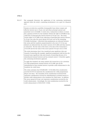 B3.2.17 This paragraph illustrates the application of the continuing involvement
approach when the entity’s continuing involvement is in a part of a financial
asset.
Assume an entity has a portfolio of prepayable loans whose coupon and
effective interest rate is 10 per cent and whose principal amount and
amortised cost is CU10,000. It enters into a transaction in which, in return
for a payment of CU9,115, the transferee obtains the right to CU9,000 of any
collections of principal plus interest thereon at 9.5 per cent. The entity
retains rights to CU1,000 of any collections of principal plus interest thereon
at 10 per cent, plus the excess spread of 0.5 per cent on the remaining
CU9,000 of principal. Collections from prepayments are allocated between
the entity and the transferee proportionately in the ratio of 1:9, but any
defaults are deducted from the entity’s interest of CU1,000 until that interest
is exhausted. The fair value of the loans at the date of the transaction is
CU10,100 and the fair value of the excess spread of 0.5 per cent is CU40.
The entity determines that it has transferred some significant risks and
rewards of ownership (for example, significant prepayment risk) but has also
retained some significant risks and rewards of ownership (because of its
subordinated retained interest) and has retained control. It therefore applies
the continuing involvement approach.
To apply this Standard, the entity analyses the transaction as (a) a retention
of a fully proportionate retained interest of CU1,000, plus (b) the
subordination of that retained interest to provide credit enhancement to the
transferee for credit losses.
The entity calculates that CU9,090 (90% × CU10,100) of the consideration
received of CU9,115 represents the consideration for a fully proportionate
90 per cent share. The remainder of the consideration received (CU25)
represents consideration received for subordinating its retained interest to
provide credit enhancement to the transferee for credit losses. In addition,
the excess spread of 0.5 per cent represents consideration received for the
credit enhancement. Accordingly, the total consideration received for the
credit enhancement is CU65 (CU25 + CU40).
continued...
IFRS 9
஽ IFRS FoundationA388
 
