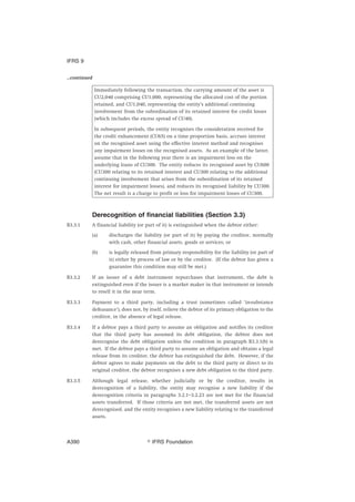 ...continued
Immediately following the transaction, the carrying amount of the asset is
CU2,040 comprising CU1,000, representing the allocated cost of the portion
retained, and CU1,040, representing the entity’s additional continuing
involvement from the subordination of its retained interest for credit losses
(which includes the excess spread of CU40).
In subsequent periods, the entity recognises the consideration received for
the credit enhancement (CU65) on a time proportion basis, accrues interest
on the recognised asset using the effective interest method and recognises
any impairment losses on the recognised assets. As an example of the latter,
assume that in the following year there is an impairment loss on the
underlying loans of CU300. The entity reduces its recognised asset by CU600
(CU300 relating to its retained interest and CU300 relating to the additional
continuing involvement that arises from the subordination of its retained
interest for impairment losses), and reduces its recognised liability by CU300.
The net result is a charge to profit or loss for impairment losses of CU300.
Derecognition of financial liabilities (Section 3.3)
B3.3.1 A financial liability (or part of it) is extinguished when the debtor either:
(a) discharges the liability (or part of it) by paying the creditor, normally
with cash, other financial assets, goods or services; or
(b) is legally released from primary responsibility for the liability (or part of
it) either by process of law or by the creditor. (If the debtor has given a
guarantee this condition may still be met.)
B3.3.2 If an issuer of a debt instrument repurchases that instrument, the debt is
extinguished even if the issuer is a market maker in that instrument or intends
to resell it in the near term.
B3.3.3 Payment to a third party, including a trust (sometimes called ‘in-substance
defeasance’), does not, by itself, relieve the debtor of its primary obligation to the
creditor, in the absence of legal release.
B3.3.4 If a debtor pays a third party to assume an obligation and notifies its creditor
that the third party has assumed its debt obligation, the debtor does not
derecognise the debt obligation unless the condition in paragraph B3.3.1(b) is
met. If the debtor pays a third party to assume an obligation and obtains a legal
release from its creditor, the debtor has extinguished the debt. However, if the
debtor agrees to make payments on the debt to the third party or direct to its
original creditor, the debtor recognises a new debt obligation to the third party.
B3.3.5 Although legal release, whether judicially or by the creditor, results in
derecognition of a liability, the entity may recognise a new liability if the
derecognition criteria in paragraphs 3.2.1–3.2.23 are not met for the financial
assets transferred. If those criteria are not met, the transferred assets are not
derecognised, and the entity recognises a new liability relating to the transferred
assets.
IFRS 9
஽ IFRS FoundationA390
 