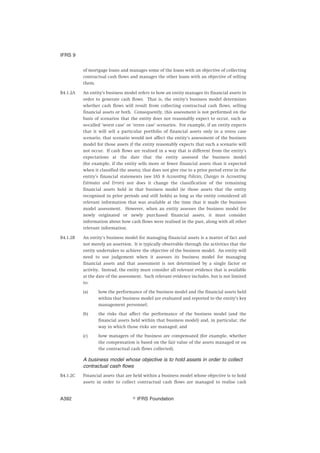 of mortgage loans and manages some of the loans with an objective of collecting
contractual cash flows and manages the other loans with an objective of selling
them.
B4.1.2A An entity’s business model refers to how an entity manages its financial assets in
order to generate cash flows. That is, the entity’s business model determines
whether cash flows will result from collecting contractual cash flows, selling
financial assets or both. Consequently, this assessment is not performed on the
basis of scenarios that the entity does not reasonably expect to occur, such as
so-called ‘worst case’ or ‘stress case’ scenarios. For example, if an entity expects
that it will sell a particular portfolio of financial assets only in a stress case
scenario, that scenario would not affect the entity’s assessment of the business
model for those assets if the entity reasonably expects that such a scenario will
not occur. If cash flows are realised in a way that is different from the entity’s
expectations at the date that the entity assessed the business model
(for example, if the entity sells more or fewer financial assets than it expected
when it classified the assets), that does not give rise to a prior period error in the
entity’s financial statements (see IAS 8 Accounting Policies, Changes in Accounting
Estimates and Errors) nor does it change the classification of the remaining
financial assets held in that business model (ie those assets that the entity
recognised in prior periods and still holds) as long as the entity considered all
relevant information that was available at the time that it made the business
model assessment. However, when an entity assesses the business model for
newly originated or newly purchased financial assets, it must consider
information about how cash flows were realised in the past, along with all other
relevant information.
B4.1.2B An entity’s business model for managing financial assets is a matter of fact and
not merely an assertion. It is typically observable through the activities that the
entity undertakes to achieve the objective of the business model. An entity will
need to use judgement when it assesses its business model for managing
financial assets and that assessment is not determined by a single factor or
activity. Instead, the entity must consider all relevant evidence that is available
at the date of the assessment. Such relevant evidence includes, but is not limited
to:
(a) how the performance of the business model and the financial assets held
within that business model are evaluated and reported to the entity’s key
management personnel;
(b) the risks that affect the performance of the business model (and the
financial assets held within that business model) and, in particular, the
way in which those risks are managed; and
(c) how managers of the business are compensated (for example, whether
the compensation is based on the fair value of the assets managed or on
the contractual cash flows collected).
A business model whose objective is to hold assets in order to collect
contractual cash flows
B4.1.2C Financial assets that are held within a business model whose objective is to hold
assets in order to collect contractual cash flows are managed to realise cash
IFRS 9
஽ IFRS FoundationA392
 