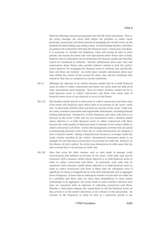 flows by collecting contractual payments over the life of the instrument. That is,
the entity manages the assets held within the portfolio to collect those
particular contractual cash flows (instead of managing the overall return on the
portfolio by both holding and selling assets). In determining whether cash flows
are going to be realised by collecting the financial assets’ contractual cash flows,
it is necessary to consider the frequency, value and timing of sales in prior
periods, the reasons for those sales and expectations about future sales activity.
However sales in themselves do not determine the business model and therefore
cannot be considered in isolation. Instead, information about past sales and
expectations about future sales provide evidence related to how the entity’s
stated objective for managing the financial assets is achieved and, specifically,
how cash flows are realised. An entity must consider information about past
sales within the context of the reasons for those sales and the conditions that
existed at that time as compared to current conditions.
B4.1.3 Although the objective of an entity’s business model may be to hold financial
assets in order to collect contractual cash flows, the entity need not hold all of
those instruments until maturity. Thus an entity’s business model can be to
hold financial assets to collect contractual cash flows even when sales of
financial assets occur or are expected to occur in the future.
B4.1.3A The business model may be to hold assets to collect contractual cash flows even
if the entity sells financial assets when there is an increase in the assets’ credit
risk. To determine whether there has been an increase in the assets’ credit risk,
the entity considers reasonable and supportable information, including forward
looking information. Irrespective of their frequency and value, sales due to an
increase in the assets’ credit risk are not inconsistent with a business model
whose objective is to hold financial assets to collect contractual cash flows
because the credit quality of financial assets is relevant to the entity’s ability to
collect contractual cash flows. Credit risk management activities that are aimed
at minimising potential credit losses due to credit deterioration are integral to
such a business model. Selling a financial asset because it no longer meets the
credit criteria specified in the entity’s documented investment policy is an
example of a sale that has occurred due to an increase in credit risk. However, in
the absence of such a policy, the entity may demonstrate in other ways that the
sale occurred due to an increase in credit risk.
B4.1.3B Sales that occur for other reasons, such as sales made to manage credit
concentration risk (without an increase in the assets’ credit risk), may also be
consistent with a business model whose objective is to hold financial assets in
order to collect contractual cash flows. In particular, such sales may be
consistent with a business model whose objective is to hold financial assets in
order to collect contractual cash flows if those sales are infrequent (even if
significant in value) or insignificant in value both individually and in aggregate
(even if frequent). If more than an infrequent number of such sales are made out
of a portfolio and those sales are more than insignificant in value (either
individually or in aggregate), the entity needs to assess whether and how such
sales are consistent with an objective of collecting contractual cash flows.
Whether a third party imposes the requirement to sell the financial assets, or
that activity is at the entity’s discretion, is not relevant to this assessment. An
increase in the frequency or value of sales in a particular period is not
IFRS 9
஽ IFRS Foundation A393
 