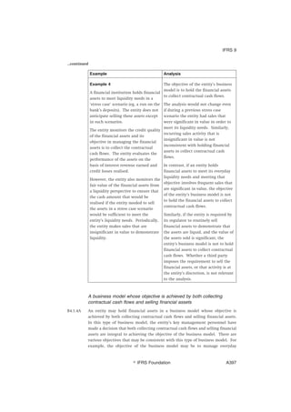 ...continued
Example Analysis
Example 4
A financial institution holds financial
assets to meet liquidity needs in a
‘stress case’ scenario (eg, a run on the
bank’s deposits). The entity does not
anticipate selling these assets except
in such scenarios.
The entity monitors the credit quality
of the financial assets and its
objective in managing the financial
assets is to collect the contractual
cash flows. The entity evaluates the
performance of the assets on the
basis of interest revenue earned and
credit losses realised.
However, the entity also monitors the
fair value of the financial assets from
a liquidity perspective to ensure that
the cash amount that would be
realised if the entity needed to sell
the assets in a stress case scenario
would be sufficient to meet the
entity’s liquidity needs. Periodically,
the entity makes sales that are
insignificant in value to demonstrate
liquidity.
The objective of the entity’s business
model is to hold the financial assets
to collect contractual cash flows.
The analysis would not change even
if during a previous stress case
scenario the entity had sales that
were significant in value in order to
meet its liquidity needs. Similarly,
recurring sales activity that is
insignificant in value is not
inconsistent with holding financial
assets to collect contractual cash
flows.
In contrast, if an entity holds
financial assets to meet its everyday
liquidity needs and meeting that
objective involves frequent sales that
are significant in value, the objective
of the entity’s business model is not
to hold the financial assets to collect
contractual cash flows.
Similarly, if the entity is required by
its regulator to routinely sell
financial assets to demonstrate that
the assets are liquid, and the value of
the assets sold is significant, the
entity’s business model is not to hold
financial assets to collect contractual
cash flows. Whether a third party
imposes the requirement to sell the
financial assets, or that activity is at
the entity’s discretion, is not relevant
to the analysis.
A business model whose objective is achieved by both collecting
contractual cash flows and selling financial assets
B4.1.4A An entity may hold financial assets in a business model whose objective is
achieved by both collecting contractual cash flows and selling financial assets.
In this type of business model, the entity’s key management personnel have
made a decision that both collecting contractual cash flows and selling financial
assets are integral to achieving the objective of the business model. There are
various objectives that may be consistent with this type of business model. For
example, the objective of the business model may be to manage everyday
IFRS 9
஽ IFRS Foundation A397
 