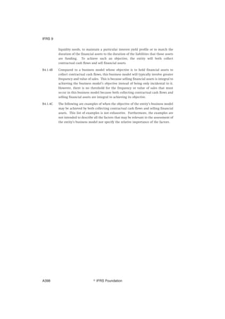 liquidity needs, to maintain a particular interest yield profile or to match the
duration of the financial assets to the duration of the liabilities that those assets
are funding. To achieve such an objective, the entity will both collect
contractual cash flows and sell financial assets.
B4.1.4B Compared to a business model whose objective is to hold financial assets to
collect contractual cash flows, this business model will typically involve greater
frequency and value of sales. This is because selling financial assets is integral to
achieving the business model’s objective instead of being only incidental to it.
However, there is no threshold for the frequency or value of sales that must
occur in this business model because both collecting contractual cash flows and
selling financial assets are integral to achieving its objective.
B4.1.4C The following are examples of when the objective of the entity’s business model
may be achieved by both collecting contractual cash flows and selling financial
assets. This list of examples is not exhaustive. Furthermore, the examples are
not intended to describe all the factors that may be relevant to the assessment of
the entity’s business model nor specify the relative importance of the factors.
IFRS 9
஽ IFRS FoundationA398
 