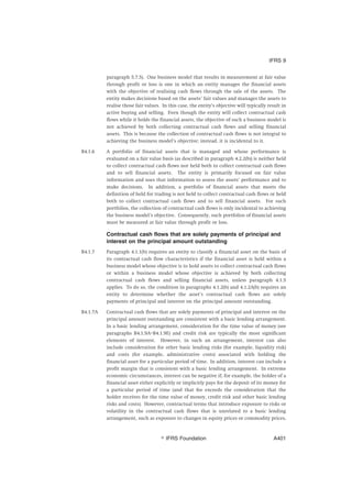 paragraph 5.7.5). One business model that results in measurement at fair value
through profit or loss is one in which an entity manages the financial assets
with the objective of realising cash flows through the sale of the assets. The
entity makes decisions based on the assets’ fair values and manages the assets to
realise those fair values. In this case, the entity’s objective will typically result in
active buying and selling. Even though the entity will collect contractual cash
flows while it holds the financial assets, the objective of such a business model is
not achieved by both collecting contractual cash flows and selling financial
assets. This is because the collection of contractual cash flows is not integral to
achieving the business model’s objective; instead, it is incidental to it.
B4.1.6 A portfolio of financial assets that is managed and whose performance is
evaluated on a fair value basis (as described in paragraph 4.2.2(b)) is neither held
to collect contractual cash flows nor held both to collect contractual cash flows
and to sell financial assets. The entity is primarily focused on fair value
information and uses that information to assess the assets’ performance and to
make decisions. In addition, a portfolio of financial assets that meets the
definition of held for trading is not held to collect contractual cash flows or held
both to collect contractual cash flows and to sell financial assets. For such
portfolios, the collection of contractual cash flows is only incidental to achieving
the business model’s objective. Consequently, such portfolios of financial assets
must be measured at fair value through profit or loss.
Contractual cash flows that are solely payments of principal and
interest on the principal amount outstanding
B4.1.7 Paragraph 4.1.1(b) requires an entity to classify a financial asset on the basis of
its contractual cash flow characteristics if the financial asset is held within a
business model whose objective is to hold assets to collect contractual cash flows
or within a business model whose objective is achieved by both collecting
contractual cash flows and selling financial assets, unless paragraph 4.1.5
applies. To do so, the condition in paragraphs 4.1.2(b) and 4.1.2A(b) requires an
entity to determine whether the asset’s contractual cash flows are solely
payments of principal and interest on the principal amount outstanding.
B4.1.7A Contractual cash flows that are solely payments of principal and interest on the
principal amount outstanding are consistent with a basic lending arrangement.
In a basic lending arrangement, consideration for the time value of money (see
paragraphs B4.1.9A–B4.1.9E) and credit risk are typically the most significant
elements of interest. However, in such an arrangement, interest can also
include consideration for other basic lending risks (for example, liquidity risk)
and costs (for example, administrative costs) associated with holding the
financial asset for a particular period of time. In addition, interest can include a
profit margin that is consistent with a basic lending arrangement. In extreme
economic circumstances, interest can be negative if, for example, the holder of a
financial asset either explicitly or implicitly pays for the deposit of its money for
a particular period of time (and that fee exceeds the consideration that the
holder receives for the time value of money, credit risk and other basic lending
risks and costs). However, contractual terms that introduce exposure to risks or
volatility in the contractual cash flows that is unrelated to a basic lending
arrangement, such as exposure to changes in equity prices or commodity prices,
IFRS 9
஽ IFRS Foundation A401
 