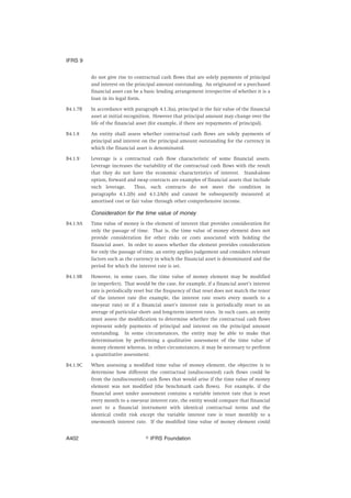 do not give rise to contractual cash flows that are solely payments of principal
and interest on the principal amount outstanding. An originated or a purchased
financial asset can be a basic lending arrangement irrespective of whether it is a
loan in its legal form.
B4.1.7B In accordance with paragraph 4.1.3(a), principal is the fair value of the financial
asset at initial recognition. However that principal amount may change over the
life of the financial asset (for example, if there are repayments of principal).
B4.1.8 An entity shall assess whether contractual cash flows are solely payments of
principal and interest on the principal amount outstanding for the currency in
which the financial asset is denominated.
B4.1.9 Leverage is a contractual cash flow characteristic of some financial assets.
Leverage increases the variability of the contractual cash flows with the result
that they do not have the economic characteristics of interest. Stand-alone
option, forward and swap contracts are examples of financial assets that include
such leverage. Thus, such contracts do not meet the condition in
paragraphs 4.1.2(b) and 4.1.2A(b) and cannot be subsequently measured at
amortised cost or fair value through other comprehensive income.
Consideration for the time value of money
B4.1.9A Time value of money is the element of interest that provides consideration for
only the passage of time. That is, the time value of money element does not
provide consideration for other risks or costs associated with holding the
financial asset. In order to assess whether the element provides consideration
for only the passage of time, an entity applies judgement and considers relevant
factors such as the currency in which the financial asset is denominated and the
period for which the interest rate is set.
B4.1.9B However, in some cases, the time value of money element may be modified
(ie imperfect). That would be the case, for example, if a financial asset’s interest
rate is periodically reset but the frequency of that reset does not match the tenor
of the interest rate (for example, the interest rate resets every month to a
one-year rate) or if a financial asset’s interest rate is periodically reset to an
average of particular short- and long-term interest rates. In such cases, an entity
must assess the modification to determine whether the contractual cash flows
represent solely payments of principal and interest on the principal amount
outstanding. In some circumstances, the entity may be able to make that
determination by performing a qualitative assessment of the time value of
money element whereas, in other circumstances, it may be necessary to perform
a quantitative assessment.
B4.1.9C When assessing a modified time value of money element, the objective is to
determine how different the contractual (undiscounted) cash flows could be
from the (undiscounted) cash flows that would arise if the time value of money
element was not modified (the benchmark cash flows). For example, if the
financial asset under assessment contains a variable interest rate that is reset
every month to a one-year interest rate, the entity would compare that financial
asset to a financial instrument with identical contractual terms and the
identical credit risk except the variable interest rate is reset monthly to a
one-month interest rate. If the modified time value of money element could
IFRS 9
஽ IFRS FoundationA402
 