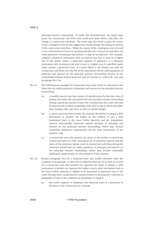 principal amount outstanding. To make this determination, the entity must
assess the contractual cash flows that could arise both before, and after, the
change in contractual cash flows. The entity may also need to assess the nature
of any contingent event (ie the trigger) that would change the timing or amount
of the contractual cash flows. While the nature of the contingent event in itself
is not a determinative factor in assessing whether the contractual cash flows are
solely payments of principal and interest, it may be an indicator. For example,
compare a financial instrument with an interest rate that is reset to a higher
rate if the debtor misses a particular number of payments to a financial
instrument with an interest rate that is reset to a higher rate if a specified equity
index reaches a particular level. It is more likely in the former case that the
contractual cash flows over the life of the instrument will be solely payments of
principal and interest on the principal amount outstanding because of the
relationship between missed payments and an increase in credit risk. (See also
paragraph B4.1.18.)
B4.1.11 The following are examples of contractual terms that result in contractual cash
flows that are solely payments of principal and interest on the principal amount
outstanding:
(a) a variable interest rate that consists of consideration for the time value of
money, the credit risk associated with the principal amount outstanding
during a particular period of time (the consideration for credit risk may
be determined at initial recognition only, and so may be fixed) and other
basic lending risks and costs, as well as a profit margin;
(b) a contractual term that permits the issuer (ie the debtor) to prepay a debt
instrument or permits the holder (ie the creditor) to put a debt
instrument back to the issuer before maturity and the prepayment
amount substantially represents unpaid amounts of principal and
interest on the principal amount outstanding, which may include
reasonable additional compensation for the early termination of the
contract; and
(c) a contractual term that permits the issuer or the holder to extend the
contractual term of a debt instrument (ie an extension option) and the
terms of the extension option result in contractual cash flows during the
extension period that are solely payments of principal and interest on
the principal amount outstanding, which may include reasonable
additional compensation for the extension of the contract.
B4.1.12 Despite paragraph B4.1.10, a financial asset that would otherwise meet the
condition in paragraphs 4.1.2(b) and 4.1.2A(b) but does not do so only as a result
of a contractual term that permits (or requires) the issuer to prepay a debt
instrument or permits (or requires) the holder to put a debt instrument back to
the issuer before maturity is eligible to be measured at amortised cost or fair
value through other comprehensive income (subject to meeting the condition in
paragraph 4.1.2(a) or the condition in paragraph 4.1.2A(a)) if:
(a) the entity acquires or originates the financial asset at a premium or
discount to the contractual par amount;
IFRS 9
஽ IFRS FoundationA404
 