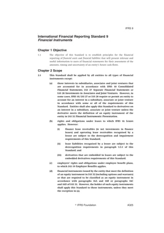 International Financial Reporting Standard 9
Financial Instruments
Chapter 1 Objective
1.1 The objective of this Standard is to establish principles for the financial
reporting of financial assets and financial liabilities that will present relevant and
useful information to users of financial statements for their assessment of the
amounts, timing and uncertainty of an entity’s future cash flows.
Chapter 2 Scope
2.1 This Standard shall be applied by all entities to all types of financial
instruments except:
(a) those interests in subsidiaries, associates and joint ventures that
are accounted for in accordance with IFRS 10 Consolidated
Financial Statements, IAS 27 Separate Financial Statements or
IAS 28 Investments in Associates and Joint Ventures. However, in
some cases, IFRS 10, IAS 27 or IAS 28 require or permit an entity to
account for an interest in a subsidiary, associate or joint venture
in accordance with some or all of the requirements of this
Standard. Entities shall also apply this Standard to derivatives on
an interest in a subsidiary, associate or joint venture unless the
derivative meets the definition of an equity instrument of the
entity in IAS 32 Financial Instruments: Presentation.
(b) rights and obligations under leases to which IFRS 16 Leases
applies. However:
(i) finance lease receivables (ie net investments in finance
leases) and operating lease receivables recognised by a
lessor are subject to the derecognition and impairment
requirements of this Standard;
(ii) lease liabilities recognised by a lessee are subject to the
derecognition requirements in paragraph 3.3.1 of this
Standard; and
(iii) derivatives that are embedded in leases are subject to the
embedded derivatives requirements of this Standard.
(c) employers’ rights and obligations under employee benefit plans,
to which IAS 19 Employee Benefits applies.
(d) financial instruments issued by the entity that meet the definition
of an equity instrument in IAS 32 (including options and warrants)
or that are required to be classified as an equity instrument in
accordance with paragraphs 16A and 16B or paragraphs 16C
and 16D of IAS 32. However, the holder of such equity instruments
shall apply this Standard to those instruments, unless they meet
the exception in (a).
IFRS 9
஽ IFRS Foundation A325
 