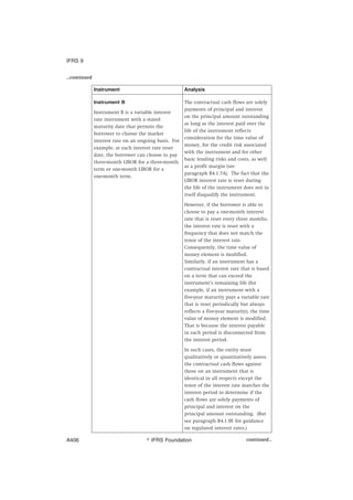 ...continued
Instrument Analysis
Instrument B
Instrument B is a variable interest
rate instrument with a stated
maturity date that permits the
borrower to choose the market
interest rate on an ongoing basis. For
example, at each interest rate reset
date, the borrower can choose to pay
three-month LIBOR for a three-month
term or one-month LIBOR for a
one-month term.
The contractual cash flows are solely
payments of principal and interest
on the principal amount outstanding
as long as the interest paid over the
life of the instrument reflects
consideration for the time value of
money, for the credit risk associated
with the instrument and for other
basic lending risks and costs, as well
as a profit margin (see
paragraph B4.1.7A). The fact that the
LIBOR interest rate is reset during
the life of the instrument does not in
itself disqualify the instrument.
However, if the borrower is able to
choose to pay a one-month interest
rate that is reset every three months,
the interest rate is reset with a
frequency that does not match the
tenor of the interest rate.
Consequently, the time value of
money element is modified.
Similarly, if an instrument has a
contractual interest rate that is based
on a term that can exceed the
instrument’s remaining life (for
example, if an instrument with a
five-year maturity pays a variable rate
that is reset periodically but always
reflects a five-year maturity), the time
value of money element is modified.
That is because the interest payable
in each period is disconnected from
the interest period.
In such cases, the entity must
qualitatively or quantitatively assess
the contractual cash flows against
those on an instrument that is
identical in all respects except the
tenor of the interest rate matches the
interest period to determine if the
cash flows are solely payments of
principal and interest on the
principal amount outstanding. (But
see paragraph B4.1.9E for guidance
on regulated interest rates.)
continued...
IFRS 9
஽ IFRS FoundationA406
 