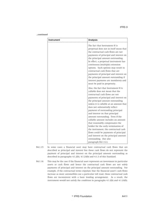 ...continued
Instrument Analysis
The fact that Instrument H is
perpetual does not in itself mean that
the contractual cash flows are not
payments of principal and interest on
the principal amount outstanding.
In effect, a perpetual instrument has
continuous (multiple) extension
options. Such options may result in
contractual cash flows that are
payments of principal and interest on
the principal amount outstanding if
interest payments are mandatory and
must be paid in perpetuity.
Also, the fact that Instrument H is
callable does not mean that the
contractual cash flows are not
payments of principal and interest on
the principal amount outstanding
unless it is callable at an amount that
does not substantially reflect
payment of outstanding principal
and interest on that principal
amount outstanding. Even if the
callable amount includes an amount
that reasonably compensates the
holder for the early termination of
the instrument, the contractual cash
flows could be payments of principal
and interest on the principal amount
outstanding. (See also
paragraph B4.1.12.)
B4.1.15 In some cases a financial asset may have contractual cash flows that are
described as principal and interest but those cash flows do not represent the
payment of principal and interest on the principal amount outstanding as
described in paragraphs 4.1.2(b), 4.1.2A(b) and 4.1.3 of this Standard.
B4.1.16 This may be the case if the financial asset represents an investment in particular
assets or cash flows and hence the contractual cash flows are not solely
payments of principal and interest on the principal amount outstanding. For
example, if the contractual terms stipulate that the financial asset’s cash flows
increase as more automobiles use a particular toll road, those contractual cash
flows are inconsistent with a basic lending arrangement. As a result, the
instrument would not satisfy the condition in paragraphs 4.1.2(b) and 4.1.2A(b).
IFRS 9
஽ IFRS Foundation A411
 