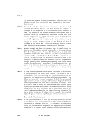 This could be the case when a creditor’s claim is limited to specified assets of the
debtor or the cash flows from specified assets (for example, a ‘non-recourse’
financial asset).
B4.1.17 However, the fact that a financial asset is non-recourse does not in itself
necessarily preclude the financial asset from meeting the condition in
paragraphs 4.1.2(b) and 4.1.2A(b). In such situations, the creditor is required to
assess (‘look through to’) the particular underlying assets or cash flows to
determine whether the contractual cash flows of the financial asset being
classified are payments of principal and interest on the principal amount
outstanding. If the terms of the financial asset give rise to any other cash flows
or limit the cash flows in a manner inconsistent with payments representing
principal and interest, the financial asset does not meet the condition in
paragraphs 4.1.2(b) and 4.1.2A(b). Whether the underlying assets are financial
assets or non-financial assets does not in itself affect this assessment.
B4.1.18 A contractual cash flow characteristic does not affect the classification of the
financial asset if it could have only a de minimis effect on the contractual cash
flows of the financial asset. To make this determination, an entity must
consider the possible effect of the contractual cash flow characteristic in each
reporting period and cumulatively over the life of the financial instrument. In
addition, if a contractual cash flow characteristic could have an effect on the
contractual cash flows that is more than de minimis (either in a single reporting
period or cumulatively) but that cash flow characteristic is not genuine, it does
not affect the classification of a financial asset. A cash flow characteristic is not
genuine if it affects the instrument’s contractual cash flows only on the
occurrence of an event that is extremely rare, highly abnormal and very unlikely
to occur.
B4.1.19 In almost every lending transaction the creditor’s instrument is ranked relative
to the instruments of the debtor’s other creditors. An instrument that is
subordinated to other instruments may have contractual cash flows that are
payments of principal and interest on the principal amount outstanding if the
debtor’s non-payment is a breach of contract and the holder has a contractual
right to unpaid amounts of principal and interest on the principal amount
outstanding even in the event of the debtor’s bankruptcy. For example, a trade
receivable that ranks its creditor as a general creditor would qualify as having
payments of principal and interest on the principal amount outstanding. This is
the case even if the debtor issued loans that are collateralised, which in the
event of bankruptcy would give that loan holder priority over the claims of the
general creditor in respect of the collateral but does not affect the contractual
right of the general creditor to unpaid principal and other amounts due.
Contractually linked instruments
B4.1.20 In some types of transactions, an issuer may prioritise payments to the holders
of financial assets using multiple contractually linked instruments that create
concentrations of credit risk (tranches). Each tranche has a subordination
ranking that specifies the order in which any cash flows generated by the issuer
are allocated to the tranche. In such situations, the holders of a tranche have
IFRS 9
஽ IFRS FoundationA412
 