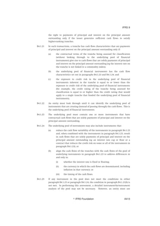 the right to payments of principal and interest on the principal amount
outstanding only if the issuer generates sufficient cash flows to satisfy
higher-ranking tranches.
B4.1.21 In such transactions, a tranche has cash flow characteristics that are payments
of principal and interest on the principal amount outstanding only if:
(a) the contractual terms of the tranche being assessed for classification
(without looking through to the underlying pool of financial
instruments) give rise to cash flows that are solely payments of principal
and interest on the principal amount outstanding (eg the interest rate on
the tranche is not linked to a commodity index);
(b) the underlying pool of financial instruments has the cash flow
characteristics set out in paragraphs B4.1.23 and B4.1.24; and
(c) the exposure to credit risk in the underlying pool of financial
instruments inherent in the tranche is equal to or lower than the
exposure to credit risk of the underlying pool of financial instruments
(for example, the credit rating of the tranche being assessed for
classification is equal to or higher than the credit rating that would
apply to a single tranche that funded the underlying pool of financial
instruments).
B4.1.22 An entity must look through until it can identify the underlying pool of
instruments that are creating (instead of passing through) the cash flows. This is
the underlying pool of financial instruments.
B4.1.23 The underlying pool must contain one or more instruments that have
contractual cash flows that are solely payments of principal and interest on the
principal amount outstanding.
B4.1.24 The underlying pool of instruments may also include instruments that:
(a) reduce the cash flow variability of the instruments in paragraph B4.1.23
and, when combined with the instruments in paragraph B4.1.23, result
in cash flows that are solely payments of principal and interest on the
principal amount outstanding (eg an interest rate cap or floor or a
contract that reduces the credit risk on some or all of the instruments in
paragraph B4.1.23); or
(b) align the cash flows of the tranches with the cash flows of the pool of
underlying instruments in paragraph B4.1.23 to address differences in
and only in:
(i) whether the interest rate is fixed or floating;
(ii) the currency in which the cash flows are denominated, including
inflation in that currency; or
(iii) the timing of the cash flows.
B4.1.25 If any instrument in the pool does not meet the conditions in either
paragraph B4.1.23 or paragraph B4.1.24, the condition in paragraph B4.1.21(b) is
not met. In performing this assessment, a detailed instrument-by-instrument
analysis of the pool may not be necessary. However, an entity must use
IFRS 9
஽ IFRS Foundation A413
 