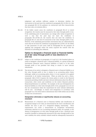 judgement and perform sufficient analysis to determine whether the
instruments in the pool meet the conditions in paragraphs B4.1.23–B4.1.24. (See
also paragraph B4.1.18 for guidance on contractual cash flow characteristics
that have only a de minimis effect.)
B4.1.26 If the holder cannot assess the conditions in paragraph B4.1.21 at initial
recognition, the tranche must be measured at fair value through profit or loss.
If the underlying pool of instruments can change after initial recognition in
such a way that the pool may not meet the conditions in
paragraphs B4.1.23–B4.1.24, the tranche does not meet the conditions in
paragraph B4.1.21 and must be measured at fair value through profit or loss.
However, if the underlying pool includes instruments that are collateralised by
assets that do not meet the conditions in paragraphs B4.1.23–B4.1.24, the ability
to take possession of such assets shall be disregarded for the purposes of
applying this paragraph unless the entity acquired the tranche with the
intention of controlling the collateral.
Option to designate a financial asset or financial liability
as at fair value through profit or loss (Sections 4.1
and 4.2)
B4.1.27 Subject to the conditions in paragraphs 4.1.5 and 4.2.2, this Standard allows an
entity to designate a financial asset, a financial liability, or a group of financial
instruments (financial assets, financial liabilities or both) as at fair value
through profit or loss provided that doing so results in more relevant
information.
B4.1.28 The decision of an entity to designate a financial asset or financial liability as at
fair value through profit or loss is similar to an accounting policy choice
(although, unlike an accounting policy choice, it is not required to be applied
consistently to all similar transactions). When an entity has such a choice,
paragraph 14(b) of IAS 8 requires the chosen policy to result in the financial
statements providing reliable and more relevant information about the effects of
transactions, other events and conditions on the entity’s financial position,
financial performance or cash flows. For example, in the case of designation of a
financial liability as at fair value through profit or loss, paragraph 4.2.2 sets out
the two circumstances when the requirement for more relevant information
will be met. Accordingly, to choose such designation in accordance with
paragraph 4.2.2, the entity needs to demonstrate that it falls within one (or both)
of these two circumstances.
Designation eliminates or significantly reduces an accounting
mismatch
B4.1.29 Measurement of a financial asset or financial liability and classification of
recognised changes in its value are determined by the item’s classification and
whether the item is part of a designated hedging relationship. Those
requirements can create a measurement or recognition inconsistency
(sometimes referred to as an ‘accounting mismatch’) when, for example, in the
absence of designation as at fair value through profit or loss, a financial asset
would be classified as subsequently measured at fair value through profit or loss
and a liability the entity considers related would be subsequently measured at
IFRS 9
஽ IFRS FoundationA414
 
