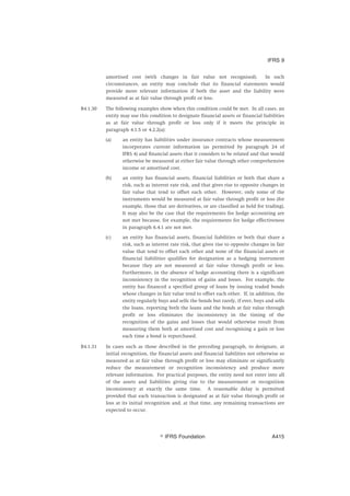 amortised cost (with changes in fair value not recognised). In such
circumstances, an entity may conclude that its financial statements would
provide more relevant information if both the asset and the liability were
measured as at fair value through profit or loss.
B4.1.30 The following examples show when this condition could be met. In all cases, an
entity may use this condition to designate financial assets or financial liabilities
as at fair value through profit or loss only if it meets the principle in
paragraph 4.1.5 or 4.2.2(a):
(a) an entity has liabilities under insurance contracts whose measurement
incorporates current information (as permitted by paragraph 24 of
IFRS 4) and financial assets that it considers to be related and that would
otherwise be measured at either fair value through other comprehensive
income or amortised cost.
(b) an entity has financial assets, financial liabilities or both that share a
risk, such as interest rate risk, and that gives rise to opposite changes in
fair value that tend to offset each other. However, only some of the
instruments would be measured at fair value through profit or loss (for
example, those that are derivatives, or are classified as held for trading).
It may also be the case that the requirements for hedge accounting are
not met because, for example, the requirements for hedge effectiveness
in paragraph 6.4.1 are not met.
(c) an entity has financial assets, financial liabilities or both that share a
risk, such as interest rate risk, that gives rise to opposite changes in fair
value that tend to offset each other and none of the financial assets or
financial liabilities qualifies for designation as a hedging instrument
because they are not measured at fair value through profit or loss.
Furthermore, in the absence of hedge accounting there is a significant
inconsistency in the recognition of gains and losses. For example, the
entity has financed a specified group of loans by issuing traded bonds
whose changes in fair value tend to offset each other. If, in addition, the
entity regularly buys and sells the bonds but rarely, if ever, buys and sells
the loans, reporting both the loans and the bonds at fair value through
profit or loss eliminates the inconsistency in the timing of the
recognition of the gains and losses that would otherwise result from
measuring them both at amortised cost and recognising a gain or loss
each time a bond is repurchased.
B4.1.31 In cases such as those described in the preceding paragraph, to designate, at
initial recognition, the financial assets and financial liabilities not otherwise so
measured as at fair value through profit or loss may eliminate or significantly
reduce the measurement or recognition inconsistency and produce more
relevant information. For practical purposes, the entity need not enter into all
of the assets and liabilities giving rise to the measurement or recognition
inconsistency at exactly the same time. A reasonable delay is permitted
provided that each transaction is designated as at fair value through profit or
loss at its initial recognition and, at that time, any remaining transactions are
expected to occur.
IFRS 9
஽ IFRS Foundation A415
 